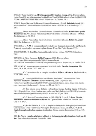 230
BANCO. World Bank Group. IEG Independent Evaluation Group, 2012. Disponivel em:
<http://lnweb90.worldbank.org/oed/oeddoclib.nsf/DocUNIDViewForJavaSearch/BB68E3AE
ED5D12A4852567F5005D8D95#top>. Acesso em: 30 Outubro 2012.
BNDES. Banco Nacional de Desenvolvimento Econômico e Social. Relatório Anual 2011.
nco Nacional de Desenvolvimento Econômico e Social - BNDES. Rio de Janeiro, p. 227.
2011.
_________. Banco Nacional de Desenvolvimento Econômico e Social. Relatório de gestão
do exercício de 2011. Banco Nacional de Desenvolvimento Econômico e Social - BNDES.
Rio de Janeiro, p. 98. 2012.
_________. Banco Nacional de Desenvolvimento Econômico e Social. Relatório Anual
2013. Rio de Janeiro, p. 85. 2013.
BANDEIRA, L. A. M. O expansionismo brasileiro e a formação dos estados na Bacia do
Prata: da colonização à guerra da tríplice aliança. 2ª. ed. São Paulo: Ensaio, 1995.
BARBANTI JR., O. Conflitos Socioambientais: teoria e prática. ANPPAS. Indaiatuba.
2001.
BENÍCIO, A. Fábio Campana. Fábio Campana, 2008. Disponivel em:
<http://www.fabiocampana.com.br/2008/11/nova-relacao-
%E2%80%9Cincestuosa%E2%80%9D-no-governo-requiao/>. Acesso em: 14 Janeiro 2013.
BERMANN, C. Impasses e controvérsias da hidreletricidade. Estudos Avançados, São
Paulo, 21, n. 59, jan/abr. 2007. 139-154.
_________, C. Crise ambiental e as energias renováveis. Ciência e Cultura, São Paulo, 60, n.
3, set. 2008. 20-29.
_________, C. ‘A energia hidrelétrica não é limpa, nem barata’. Entrevista com Celio
Bermann. Ecodebate Cidadania e Meio Ambiente, 2010. Disponivel em:
<http://www.ecodebate.com.br/2010/07/30/a-energia-hidreletrica-nao-e-limpa-nem-barata-
entrevista-com-celio-bermann/>. Acesso em: 22 mar. 2013.
_________, C. Belo Monte, nosso dinheiro e o bigode do Sarney. Revista Época, 31 Outubro
2011. Disponivel em: <http://revistaepoca.globo.com/Sociedade/noticia/2011/10/belo-monte-
nosso-dinheiro-e-o-bigode-do-sarney.html>. Acesso em: 10 jan. 2013.
_________, C. O Setor de Eletro-Intensivos. In: MILLIKAN, B., et al. O Setor Elétrico
Brasileiro e a Sustentabilidade no Século 21: Oportunidades e Desafios. Brasília, 2012.
Cap. 1, p. 29-34.
_________, C.; HERNÁNDEZ, F. D. M. A Expansão da Fronteira de Exploração Petrolífera:
Consequências sobre Territórios e Populações Tradicionais. In: ALMEIDA, A. W. B. D.
Capitalismo globalizado e recursos territoriais. Rio de Janeiro: Lamparina, 2010. p. 145-
178.
BID. Un Nuevo Impulso a la Integración de la Infraestructura Regional em América del
Sur. Banco Interamericano de Desarrollo. 2000.
 