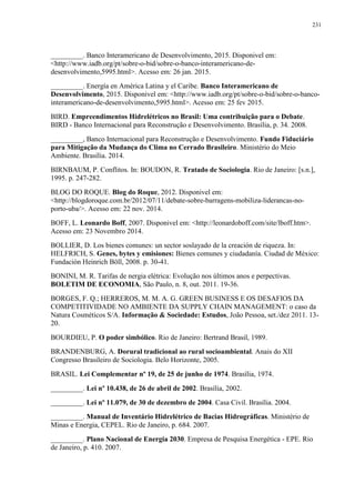231
_________. Banco Interamericano de Desenvolvimento, 2015. Disponivel em:
<http://www.iadb.org/pt/sobre-o-bid/sobre-o-banco-interamericano-de-
desenvolvimento,5995.html>. Acesso em: 26 jan. 2015.
_________. Energía en América Latina y el Caribe. Banco Interamericano de
Desenvolvimento, 2015. Disponivel em: <http://www.iadb.org/pt/sobre-o-bid/sobre-o-banco-
interamericano-de-desenvolvimento,5995.html>. Acesso em: 25 fev 2015.
BIRD. Empreendimentos Hidrelétricos no Brasil: Uma contribuição para o Debate.
BIRD - Banco Internacional para Reconstrução e Desenvolvimento. Brasília, p. 34. 2008.
_________, Banco Internacional para Reconstrução e Desenvolvimento. Fundo Fiduciário
para Mitigação da Mudança do Clima no Cerrado Brasileiro. Ministério do Meio
Ambiente. Brasília. 2014.
BIRNBAUM, P. Conflitos. In: BOUDON, R. Tratado de Sociologia. Rio de Janeiro: [s.n.],
1995. p. 247-282.
BLOG DO ROQUE. Blog do Roque, 2012. Disponivel em:
<http://blogdoroque.com.br/2012/07/11/debate-sobre-barragens-mobiliza-liderancas-no-
porto-uba/>. Acesso em: 22 nov. 2014.
BOFF, L. Leonardo Boff, 2007. Disponivel em: <http://leonardoboff.com/site/lboff.htm>.
Acesso em: 23 Novembro 2014.
BOLLIER, D. Los bienes comunes: un sector soslayado de la creación de riqueza. In:
HELFRICH, S. Genes, bytes y emisiones: Bienes comunes y ciudadanía. Ciudad de México:
Fundación Heinrich Böll, 2008. p. 30-41.
BONINI, M. R. Tarifas de nergia elétrica: Evolução nos últimos anos e perpectivas.
BOLETIM DE ECONOMIA, São Paulo, n. 8, out. 2011. 19-36.
BORGES, F. Q.; HERREROS, M. M. A. G. GREEN BUSINESS E OS DESAFIOS DA
COMPETITIVIDADE NO AMBIENTE DA SUPPLY CHAIN MANAGEMENT: o caso da
Natura Cosméticos S/A. Informação & Sociedade: Estudos, João Pessoa, set./dez 2011. 13-
20.
BOURDIEU, P. O poder simbólico. Rio de Janeiro: Bertrand Brasil, 1989.
BRANDENBURG, A. Dorural tradicional ao rural socioambiental. Anais do XII
Congresso Brasileiro de Sociologia. Belo Horizonte, 2005.
BRASIL. Lei Complementar nº 19, de 25 de junho de 1974. Brasília, 1974.
_________. Lei nº 10.438, de 26 de abril de 2002. Brasília, 2002.
_________. Lei nº 11.079, de 30 de dezembro de 2004. Casa Civil. Brasília. 2004.
_________. Manual de Inventário Hidrelétrico de Bacias Hidrográficas. Ministério de
Minas e Energia, CEPEL. Rio de Janeiro, p. 684. 2007.
_________. Plano Nacional de Energia 2030. Empresa de Pesquisa Energética - EPE. Rio
de Janeiro, p. 410. 2007.
 