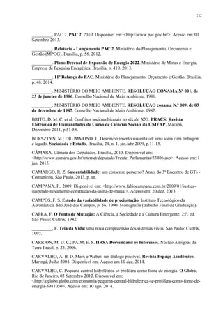 232
_________. PAC 2. PAC 2, 2010. Disponivel em: <http://www.pac.gov.br/>. Acesso em: 01
Setembro 2013.
_________. Relatório - Lançamento PAC 2. Ministério do Planejamento, Orçamento e
Gestão (MPOG). Brasília, p. 58. 2012.
_________. Plano Decenal de Expansão de Energia 2022. Ministério de Minas e Energia,
Empresa de Pesquisa Energética. Brasília, p. 410. 2013.
_________. 11º Balanço do PAC. Ministério do Planejamento, Orçamento e Gestão. Brasília,
p. 48. 2014.
_________. MINISTÉRIO DO MEIO AMBIENTE. RESOLUÇÃO CONAMA Nº 001, de
23 de janeiro de 1986. Conselho Nacional de Meio Ambiente. 1986.
_________. MINISTÉRIO DO MEIO AMBIENTE. RESOLUÇÃO conama N.º 009, de 03
de dezembro de 1987. Conselho Nacional de Meio Ambiente, 1987.
BRITO, D. M. C. et al. Conflitos socioambientais no século XXI. PRACS: Revista
Eletrônica de Humanidades do Curso de Ciências Sociais da UNIFAP, Macapá,
Dezembro 2011, p.51-58.
BURSZTYN, M.; DRUMMOND, J.. Desenvolvimento sustentável: uma idéia com linhagem
e legado. Sociedade e Estado, Brasília, 24, n. 1, jan./abr 2009, p.11-15.
CÂMARA. Câmara dos Deputados. Brasília, 2013. Disponivel em:
<http://www.camara.gov.br/internet/deputado/Frente_Parlamentar/53406.asp>. Acesso em: 1
jan. 2015.
CAMARGO, R. Z. Sustentabilidade: um consenso perverso? Anais do 3º Encontro de GTs -
Comunicon. São Paulo, 2013. p. sn.
CAMPANA, F., 2009. Disponivel em: <http://www.fabiocampana.com.br/2009/01/justica-
suspende-novamente-construcao-da-usina-de-maua/>. Acesso em: 20 dez. 2013.
CAMPOS, F. S. Estudo da variabilidade de precipitação. Instituto Tecnológico da
Aeronáutica. São José dos Campos, p. 56. 1990. Monografia (trabalho Final de Graduação).
CAPRA, F. O Ponto de Mutação: A Ciência, a Sociedade e a Cultura Emergente. 25ª. ed.
São Paulo: Cultrix, 1982.
_________, F. Teia da Vida: uma nova compreensão dos sistemas vivos. São Paulo: Cultrix,
1997.
CARRION, M. D. C.; PAIM, E. S. IIRSA Desvendand os Interesses. Núcleo Amigoas da
Terra Brasil, p. 23. 2006.
CARVALHO, A. B. D. Marx e Weber: um diálogo possível. Revista Espaço Acadêmico,
Maringá, Julho 2004. Disponível em. Acesso em 10 dez. 2014.
CARVALHO, C. Pequena central hidrelétrica se prolifera como fonte de energia. O Globo,
Rio de Janeiro, 03 Setembro 2012. Disponivel em:
<http://oglobo.globo.com/economia/pequena-central-hidreletrica-se-prolifera-como-fonte-de-
energia-5981050>. Acesso em: 10 ago. 2014.
 