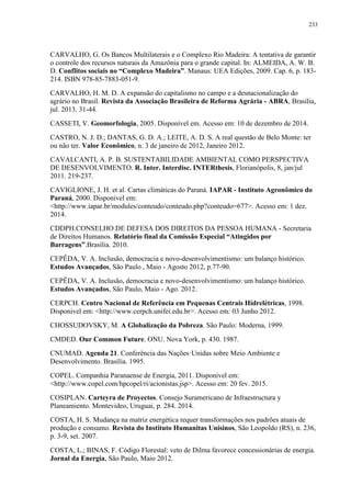 233
CARVALHO, G. Os Bancos Multilaterais e o Complexo Rio Madeira: A tentativa de garantir
o controle dos recursos naturais da Amazônia para o grande capital. In: ALMEIDA, A. W. B.
D. Conflitos sociais no “Complexo Madeira”. Manaus: UEA Edições, 2009. Cap. 6, p. 183-
214. ISBN 978-85-7883-051-9.
CARVALHO, H. M. D. A expansão do capitalismo no campo e a desnacionalização do
agrário no Brasil. Revista da Associação Brasileira de Reforma Agrária - ABRA, Brasília,
jul. 2013. 31-44.
CASSETI, V. Geomorfologia, 2005. Disponível em. Acesso em: 10 de dezembro de 2014.
CASTRO, N. J. D.; DANTAS, G. D. A.; LEITE, A. D. S. A real questão de Belo Monte: ter
ou não ter. Valor Econômico, n. 3 de janeiro de 2012, Janeiro 2012.
CAVALCANTI, A. P. B. SUSTENTABILIDADE AMBIENTAL COMO PERSPECTIVA
DE DESENVOLVIMENTO. R. Inter. Interdisc. INTERthesis, Florianópolis, 8, jan/jul
2011. 219-237.
CAVIGLIONE, J. H. et al. Cartas climáticas do Paraná. IAPAR - Instituto Agronômico do
Paraná, 2000. Disponivel em:
<http://www.iapar.br/modules/conteudo/conteudo.php?conteudo=677>. Acesso em: 1 dez.
2014.
CDDPH.CONSELHO DE DEFESA DOS DIREITOS DA PESSOA HUMANA - Secretaria
de Direitos Humanos. Relatório final da Comissão Especial “Atingidos por
Barragens”.Brasília. 2010.
CEPÊDA, V. A. Inclusão, democracia e novo-desenvolvimentismo: um balanço histórico.
Estudos Avançados, São Paulo , Maio - Agosto 2012, p.77-90.
CEPÊDA, V. A. Inclusão, democracia e novo-desenvolvimentismo: um balanço histórico.
Estudos Avançados, São Paulo, Maio - Ago. 2012.
CERPCH. Centro Nacional de Referência em Pequenas Centrais Hidrelétricas, 1998.
Disponivel em: <http://www.cerpch.unifei.edu.br>. Acesso em: 03 Junho 2012.
CHOSSUDOVSKY, M. A Globalização da Pobreza. São Paulo: Moderna, 1999.
CMDED. Our Common Future. ONU. Nova York, p. 430. 1987.
CNUMAD. Agenda 21. Conferência das Nações·Unidas sobre Meio Ambiente e
Desenvolvimento. Brasília. 1995.
COPEL. Companhia Paranaense de Energia, 2011. Disponivel em:
<http://www.copel.com/hpcopel/ri/acionistas.jsp>. Acesso em: 20 fev. 2015.
COSIPLAN. Carteyra de Proyectos. Consejo Suramericano de Infraestructura y
Planeamiento. Montevideo, Uruguai, p. 284. 2014.
COSTA, H. S. Mudança na matriz energética requer transformações nos padrões atuais de
produção e consumo. Revista do Instituto Humanitas Unisinos, São Leopoldo (RS), n. 236,
p. 3-9, set. 2007.
COSTA, L.; BINAS, F. Código Florestal: veto de Dilma favorece concessionárias de energia.
Jornal da Energia, São Paulo, Maio 2012.
 