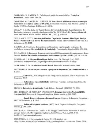 234
COSTANZA, R.; PATTEN, B.. Defining and predicting sustainability. Ecological
Economics , Junho 1995. 193-196.
COVIELLO, M. F.; GOLLÁN , J.; PÉREZ, M. Las alianzas público-privadas en energías
renovables en América Latina y el Caribe. Comisión Económica para América Latina y el
Caribe (CEPAL). Santiago de Chile, p. 64. 2012.
CRUZ, V. D. C. Das Lutas por Redistribuição de Terra às Lutas pelo Reconhecimento de
Territórios: uma nova gramática das lutas sociais? In: ACSELRAD, H. Cartografia social,
terra e território. Rio de Janeiro: IPPUR/UFRJ, 2013. p. 119-176.
CÚPULA DOS POVOS. Declaração Final da Cúpula dos Povos na Rio+20 por Justiça
Social e Ambiental - Em defesa dos bens comuns e contra a mercantilização da vida. Rio
de Janeiro, p. 30. 2012.
DAGNINO, E. Construção democrática, neoliberalismo e participação: os dilemas da
confluência perversa. Revista Política & Sociedade, Florianópolis, Outubro 2004. 139–164.
DELGADO, G. C. Economia do agronegócio (anos 2000) como pacto do poder com os donos
da terra. Revista da Associação Brasileira de Reforma Agrária – ABRA, jul. 2013. 61-68.
DESTEFANI, E. V. Regime Hidrológico do Rio Ivaí - PR. Maringá: [s.n.], 2005.
Dissertação de Mestrado em Geografia pela Universidade Estadual de Maringá.
DURKHEIM, É. Da Divisão do trabalho Social. São Paulo: Martins Fontes, 1995.
ELETROBRÁS. Diretrizes para estudos e projetos de Pequenas Centrais Hidrelétricas.v.
1, 2000.
_________.Eletrobrás, 2010. Disponivel em: <http://www.eletrobras.com/>. Acesso em: 10
Dezembro 2012.
_________. Relatório de Sustentabilidade. Eletrobras - Centrais Elétricas Brasileiras. Rio
de Janeiro, p. 153. 2010.
ELIAS, N. Introdução à sociologia. 3ª. ed. Lisboa - Portugal: EDIÇÕES 70, 2008.
EPE - EMPRESA DE PESQUISA ENERGÉTICA. Balanço Energético Nacional 2013:
Ano base 2012. Empresa de Pesquisa Energética. Rio de Janeiro, p. 288. 2013.
_________. Brasil: Renováveis para o Desenvolvimento. Empresa de Pesquisa Energética –
EPE. Rio de Janeiro, p. 4. 2012.
_________. Balanço Energético Nacional (BEN) 2014. Empresa de Pesquisa Energética.
Brasília, p. 285. 2014.
ESCOBAR, A. Difference and Conflict in the Struggle Over Natural Resources: A political
ecology framework. Development, Inglaterra, Reino Unido, 49, n. 3, 2006. 6–13.
doi:10.1057/palgrave.development.
ESPERANÇA, E. J. Universidade de Évora, 2014. Disponivel em:
<http://evunix.uevora.pt/~eje/introducao%20_a_sociologia.htm>. Acesso em: 01 dez. 2014.
 