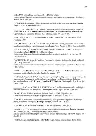 235
ESTADÃO. O Estado de São Paulo, 2014. Disponivel em:
<http://veja.abril.com.br/noticia/economia/escassez-de-energia-gera-ganho-de-r-9-bilhoes>.
Acesso em: 1 mar. 2015.
FEARNSIDE, P. Gases de Efeito Estufa em Hidrelétricas da Amazônia. Revista Ciência
Hoje, v. 36, n. 36, Dezembro 2004.
_________, P.; MILLIKAN, B. Hidroelétricas na Amazônia: Fontes de energia limpa? In:
FEARNSIDE, P., et al. O Setor Elétrico Brasileiro e a Sustentabilidade no Século 21:
Oportunidades e Desafios. Brasília: Rios Internacionais, 2012. p. 49-56.
FERREIRA, A. B. D. H. Novo dicionário Aurélio - Século XXI. 3ª. ed. Editora Nova
Fronteira, 1999.
FETZ, M.; DEFACCI, F. A.; NASCIMENTO, L. Olhares sociológicos sobre a ciência no
século vinte:mudanças e continuidades. Sociologias, Porto Alegre, p. 284-317, Agosto 2011.
FIESP - FEDERAÇÃO DAS INDÚSTRIAS DO ESTADO DE SÃO PAULO. Campanha
Energia Preço Justo. FIESP, 2012. Disponivel em:
<http://www.fiesp.com.br/multimidia/campanha-energia-preco-justo/>. Acesso em: 12
Dezembro 2013.
FIOCRUZ E FASE. Mapa de Conflitos Envolvendo Injustiça Ambiental e Saúde no Brasil,
2012. Disponivel em:
<http://www.conflitoambiental.icict.fiocruz.br/index.php?pag=ficha&cod=75>. Acesso em:
12 fev. 2015.
FIORI, J. L. Os Moedeiros Falsos. In: TAVARES, M. C. E. F. L. Poder e Dinheiro: uma
economia politica da globalização. Petrópolis: Vozes, 1997.
FLEURY, L. C.; ALMEIDA, J. Disputas pela legitimação de lógicas de uso e apropriação do
meio natural: Conservação ambiental, representações e conflitos no entorno do Parque
Nacional das Emas – GO. R. Inter. Interdisc. INTERthesis, Florianópolis, 7, n. 1, jan./jul.
2010. 37-68.
_________, L. C.; ALMEIDA, J.; PREMEBIDA, A. O ambiente como questão sociológica:
conflitos ambientais em perspectiva. Sociologias, Porto Alegre, Jan/abr. 2014. 34-82.
FMASE. Fórum de Meio Ambiente do Setor Elétrico, 2005. Disponivel em:
<http://www.fmase.com.br/FMASE/p4433.aspx>. Acesso em: 29 dez. 2014.
FOLCHI, M. Conflictos de contenido ambiental y ecologismo de los pobres: No siempre
pobre, ni siempre ecologistas. Ecologia Política, Huesca, 2001. 79-100.
FOUCAULT, M. A vontade de saber. 2ª. ed. Rio de Janeiro: Graal, 1979.
FRAGA, A. C. D. A escassez de recursos e a sociedade contemporânea. Âmbito Jurídico,
Rio Grande, jul 2010. Disponível em: http://www.ambito-
juridico.com.br/site/index.php?n_link=revista_artigos_leitura&artigo_id=8090. Acesso em 01
dez.2014.
FREIRE, P. Ação cultural para a liberdade. 5ª. ed. Rio de Janeiro: Paz e Terra, 1981.
 