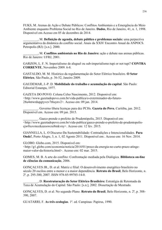 236
FUKS, M. Arenas de Ação e Debate Públicos: Conflitos Ambientais e a Emergência do Meio
Ambiente enquanto Problema Social no Rio de Janeiro. Dados, Rio de Janeiro, 41, n. 1, 1998.
Disponível em.Acesso em 05 de dezembro de 2014.
_________, M. Definição de agenda, debate público e problemas sociais: uma perpectiva
argumentativa da dinâmica do conflito social. Anais da XXIV Encontro Anual da ANPOCS.
Petropolis (RJ): [s.n.]. 2000.
_________, M. Conflitos ambientais no Rio de Janeiro: ação e debate nas arenas públicas.
Rio de Janeiro: UFRJ, 2001.
GARZON, L. F. N. Imperialismo de aluguel ou sub-imperialismo:tupi or not tupi? CONTRA
CORRENTE, Novembro 2009. 6-8.
GASTALDO, M. M. Histórico da regulamentação do Setor Elétrico brasileiro. O Setor
Elétrico, São Paulo, p. 36-52, Janeiro 2009.
GAUDEMAR, J.-P. D. Mobilidade do trabalho e acumulação do capital. São Paulo:
Editorial Estampa, 1977.
GAZETA DO POVO. Coluna Celso Nascimento, 2012. Disponivel em:
<http://www.gazetadopovo.com.br/vida-publica/o-exterminador-do-futuro-
28u4ntwrdupgtyvev7t6uynv2>. Acesso em: 09 jan. 2014.
_________. Governo libera licenças para dez PCHs. Gazeta do Povo, Curitiba, jan. 2012.
Disponível em. Acesso em: 09 jan. 2015.
_________. Gaeco prende o prefeito de Prudentópolis, 2015. Disponivel em:
<http://www.gazetadopovo.com.br/vida-publica/gaeco-prende-o-prefeito-de-prudentopolis-
ejw0xovmozkeeoowzsi8mkvny>. Acesso em: 12 fev. 2015.
GIANNELLA, L. O Discurso Da Sustentabilidade: Contradições e Intencionalidades. Para
Onde!, Porto Alegre, 3, n. 1, 02 Agosto 2011. Disponível em:. Acesso em: 16 Nov. 2014.
GLOBO. Globo.com, 2015. Disponivel em:
<http://g1.globo.com/economia/noticia/2014/01/preco-da-energia-no-curto-prazo-atinge-
maior-valor-da-historia.html>. Acesso em: 02 mar. 2015.
GOMES, M. B. A arte do conflito: Confrontação mediada pela Dialógica. Biblioteca on-line
de ciências da comunicação, 2006.
GONÇALVES JR., D. et al. Matriz e filial: O desenvolvimento energético brasileiro no
século 20 oscilou entre a menor e a maior dependência. Retrato do Brasil, Belo Horizonte, n.
2ª, p. 295-300, 2007. ISSN 978-85-99785-14-0.
_________, D. Reestruturação do Setor Elétrico Brasileiro: Estratégia de Retomada da
Taxa de Acumulação do Capital. São Paulo: [s.n.], 2002. Dissertação de Mestrado.
GONÇALVES, D. et al. No segundo Plano. Retrato do Brasil, Belo Horizonte, n. 2ª, p. 388-
390, 2007.
GUATARRI, F. As três ecologias. 1ª. ed. Campinas: Papirus, 1990.
 