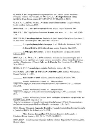 237
GUEDES, A. D. Lutas por terra e lutas por território nas Ciências Sociais brasileiras:
fronteiras, conflitos e movimentos. In: ACSELRAD, H. Cartografia social, terra e
território. 1ª. ed. Rio de Janeiro: ETTERN/IPPUR (UFRJ), 2013. p. 41-80.
GUHA, R.; MARTÍNEZ-ALIER, J. Varieties of environmentalism: Essays North and
South. London: Earthscan, 1997.
HAESBAERT, R. O mito da desterritorialização. Rio de Janeiro: Bertrand, 2004.
HARDIN, G. The Tragedy of the Commons. Science, New York, 162, 13 dez. 1968. 1243-
1248.
HARVEY, D. O Novo Imperialismo. Tradução de Adail Sobral e Maria Stela Gonçalves. 2ª.
ed. São Paulo: Edições Loyola, 2005. ISBN 85-15-02971-5.
_________, D. A produção capitalista do espaço. 1ª. ed. São Paulo: Annablume, 2005b.
_________, D. Breve História del Neoliberalismo. Madrid -Espanha: Akal, 2007.
_________, D. O Enigma do Capital: e as crises do capitalismo. São paulo: Boitempo
Editorial, 2011.
HAUCK, J. C. R.; ÁVILA, R. O. D. Os think tanks brasileiros e suas contribuições para o
pensamento social e político: um resgate histórico-exploratório sobre o Centro Brasileiro de
Análise e Planejamento (Cebrap). Cadernos de História, Belo Horizonte, 15, n. 23, 2ºsem
2014. 180-207.
HEGEL, G. W. F. Fenomelogia do espirito. Petrópolis: Vozes, v. II, 1992.
IAP. Portaria IAP Nº 220, DE 05 DE NOVEMBRO DE 2004. Instituto Ambiental do
Paraná. Curitiba, p. 1. 2004.
_________. Portaria 154 de 2008. Instituto Ambiental do Paraná. Curitiba. 2008.
_________. Instituto Ambiental do Paraná, 2012. Disponivel em:
<http://www.iap.pr.gov.br/modules/conteudo/conteudo.php?conteudo=348>. Acesso em: 1
mar. 2015.
_________. Instituto Ambiental do Paraná, 2013. Disponivel em:
<http://www.iap.pr.gov.br/modules/noticias/article.php?storyid=399>. Acesso em: 10 dez.
2014.
_________. Instituto Ambiental do Paraná. Pesca amadora e profissional em trecho no Rio
Ivaí é liberada, 2014. Disponivel em:
<http://www.iap.pr.gov.br/modules/noticias/article.php?storyid=589&tit=Pesca-amadora-e-
profissional-em-trecho-no-Rio-Ivai-e-liberada>. Acesso em: 12 fev. 2015.
IBGE. Manual Técnico da Vegetação Brasileira. Fundação Instituto Brasileiro de Geografia
e Estatística (IBGE). Rio de Janeiro, p. 92. 1992.
_________. Atlas do censo demográfico 2010. Instituto Brasileiro de Geografi a e
Estatística. Rio de Janeiro, p. 161. 2013. ( 978-85-240-4281-2).
IIRSA. IIRSA - Iniciativa para a Integração da Infra-estrutura Regional Sul Americana, 2000.
Disponivel em:
 