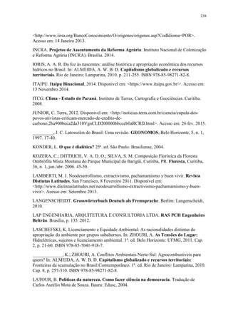 238
<http://www.iirsa.org/BancoConocimiento/O/origenes/origenes.asp?CodIdioma=POR>.
Acesso em: 14 Janeiro 2013.
INCRA. Projetos de Assentamento da Reforma Agrária. Instituto Nacional de Colonização
e Reforma Agrária (INCRA). Brasília. 2014.
IORIS, A. A. R. Da foz às nascentes: análise histórica e apropriação econômica dos recursos
hidrícos no Brasil. In: ALMEIDA, A. W. B. D. Capitalismo globalizado e recursos
territoriais. Rio de Janeiro: Lamparina, 2010. p. 211-255. ISBN 978-85-98271-82-8.
ITAIPU. Itaipu Binacional, 2014. Disponivel em: <https://www.itaipu.gov.br/>. Acesso em:
13 Novembro 2014.
ITCG. Clima - Estado do Paraná. Instituto de Terras, Cartografia e Geociências. Curitiba.
2008.
JUNIOR, C. Terra, 2012. Disponivel em: <http://noticias.terra.com.br/ciencia/cupula-dos-
povos-ativistas-criticam-mercado-de-credito-de-
carbono,2ba900beca2da310VgnCLD200000bbcceb0aRCRD.html>. Acesso em: 26 fev. 2015.
_________, J. C. Latossolos do Brasil: Uma revisão. GEONOMOS, Belo Horizonte, 5, n. 1,
1997. 17-40.
KONDER, L. O que é dialética? 25ª. ed. São Paulo: Brasiliense, 2004.
KOZERA, C.; DITTRICH, V. A. D. O.; SILVA, S. M. Composição Florística da Floresta
Ombrófila Mista Montana do Parque Municipal do Barigüi, Curitiba, PR. Floresta, Curitiba,
36, n. 1, jan./abr. 2006. 45-58.
LAMBERTI, M. J. Neodesarrollismo, extractivismo, pachamamismo y buen vivir. Revista
Distintas Latitudes, San Francisco, 8 Fevereiro 2011. Disponivel em:
<http://www.distintaslatitudes.net/neodesarrollismo-extractivismo-pachamamismo-y-buen-
vivir>. Acesso em: Setembro 2013.
LANGENSCHEIDT. Grosswörterbuch Deutsch als Fremsprache. Berlim: Langenscheidt,
2010.
LAP ENGENHARIA, ARQUITETURA E CONSULTORIA LTDA. RAS PCH Engenheiro
Beltrão. Brasília, p. 135. 2012.
LASCHEFSKI, K. Licenciamento e Equidade Ambiental: As racionalidades distintas de
apropriação do ambiente por grupos subalternos. In: ZHOURI, A. As Tensões do Lugar:
Hidrelétricas, sujeitos e licenciamento ambiental. 1ª. ed. Belo Horizonte: UFMG, 2011. Cap.
2, p. 21-60. ISBN 978-85-7041-918-7.
_____________, K.; ZHOURI, A. Conflitos Ambientais Norte-Sul: Agrocombustiveis para
quem? In: ALMEIDA, A. W. B. D. Capitalismo globalizado e recursos territoriais:
Fronteiras da scumulação no Brasil Comtemporâneo. 1ª. ed. Rio de Janeiro: Lamparina, 2010.
Cap. 8, p. 257-310. ISBN 978-85-98271-82-8.
LATOUR, B. Políticas da natureza. Como fazer ciência na democracia. Tradução de
Carlos Aurélio Mota de Souza. Bauru: Edusc, 2004.
 