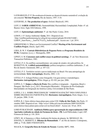 239
LAYRARGUES, P. P. Do ecodesenvolvimento ao desenvolvimento sustentável: evolução de
um conceito? Revista Proposta, Rio de Janeiro, 1997. 5-10.
LEFEBVRE, H. The production of space. Oxford: Blackwell, 1991.
LEFF, E. SABER AMBIENTAL: Sustentabilidad, Racionalidad, Complejidad, Poder. 6ª. ed.
Buenos Aires: Siglo XXI Editores, 1998.
LEFF, E. Epistemologia ambiental. 5ª. ed. São Paulo: Cortez, 2010.
LEROY, J. P. Justiça Ambiental. Gesta, 2011. Disponivel em:
<http://conflitosambientaismg.lcc.ufmg.br/wp-content/uploads/2014/04/TAMC-
LEROY_Jean-Pierre_-_Justi%C3%A7a_Ambiental.pdf>. Acesso em: 1 jul. 2014.
LIBISZEWSKI, S. What is an Environmental Conflict? Meeting of the Environment and
Conflicts Project, Zürich, April 1993.
LIMA, B. W. F. Centrais Hidrelétricas de Pequeno Porte e o Programa Brasileiro de
PCHs. Campinas: [s.n.], v. Monografia, 2009.
LIPSET, S. M. Consensus and conflict essays in political sociology. 2ª. ed. New Brunswick:
Transaction Publishers, 1985.
LITTLE, P. E. Os conflitos socioambientais: um campo de estudo e de ação política. In:
BURSZTYN, M. A díficil sustentabilidade: política energética e conflitos ambientais. 2ª. ed.
Rio de Janeiro: Garamond, 2001. p. 107-122.
LITTLE, P. E. Territórios sociais e povos tradicionais no Brasil: Por uma antropologia da
territorialidade. Série Antropologia, Brasília, 2002. 1-32.
LITTLE, P. E. Eologia Política como Etnografia: Um guia teórico e metodológico.
Horizontes Antropológicos, POrto Alegre, p. 85-103, jan./jun. 2006.
LOPES, G. T. Itaipu e a Bacia do Prata: Dos conflitos à integração – Argentina, Brasil e
Paraguai. São Paulo: [s.n.], 2013. Dissertação (Mestrado) – Programa de Pós-Graduação
Interunidades em Integração da América Latina, Universidade de São Paulo.
LOPES, J. S. L. SOBRE PROCESSOS DE “AMBIENTALIZAÇÃO” DOS CONFLITOS E
SOBRE DILEMAS DA PARTICIPAÇÃO. Horizontes Antropológicos, Porto Alegre, 12, n.
25, jan/jun. 2006. 31-64.
LOPES, R. J. Setor elétrico lança plano para cortar CO2. Folha de São Paulo, São Paulo, 15
outubro 2009. Disponivel em: <http://www1.folha.uol.com.br/ambiente/2009/10/638294-
setor-eletrico-lanca-plano-para-cortar-co2-no-brasil.shtml>. Acesso em: 10 set. 2014.
LORD PUBLICIDADE. Audiência Pública para apresentação do empreendimento UHE
Apertados realizada na cidade de Formosa do Oeste - PR. Lord Públicidade, Copel, IAP.
Formosa do Oeste, p. 116. 2014.
LÖWY, M. A Natureza e o Meio Ambiente:Os limites do planeta. In: MENEGAT, M.;
FONTES, V.; ROSSETT, E. Dilemas da Humanidade. 1ª. ed. Rio de Janeiro: Contraponto,
2000. p. 77-86. ISBN 9788585910976.
MAACK, R. Geografia física do Estado do Paraná. Curitiba: IBPT, 1968.
 