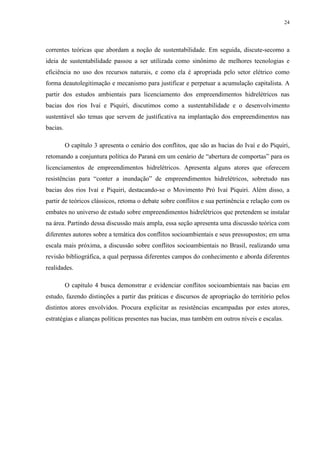 24
correntes teóricas que abordam a noção de sustentabilidade. Em seguida, discute-secomo a
ideia de sustentabilidade passou a ser utilizada como sinônimo de melhores tecnologias e
eficiência no uso dos recursos naturais, e como ela é apropriada pelo setor elétrico como
forma deautolegitimação e mecanismo para justificar e perpetuar a acumulação capitalista. A
partir dos estudos ambientais para licenciamento dos empreendimentos hidrelétricos nas
bacias dos rios Ivaí e Piquiri, discutimos como a sustentabilidade e o desenvolvimento
sustentável são temas que servem de justificativa na implantação dos empreendimentos nas
bacias.
O capítulo 3 apresenta o cenário dos conflitos, que são as bacias do Ivaí e do Piquiri,
retomando a conjuntura política do Paraná em um cenário de “abertura de comportas” para os
licenciamentos de empreendimentos hidrelétricos. Apresenta alguns atores que oferecem
resistências para “conter a inundação” de empreendimentos hidrelétricos, sobretudo nas
bacias dos rios Ivaí e Piquiri, destacando-se o Movimento Pró Ivaí Piquiri. Além disso, a
partir de teóricos clássicos, retoma o debate sobre conflitos e sua pertinência e relação com os
embates no universo de estudo sobre empreendimentos hidrelétricos que pretendem se instalar
na área. Partindo dessa discussão mais ampla, essa seção apresenta uma discussão teórica com
diferentes autores sobre a temática dos conflitos socioambientais e seus pressupostos; em uma
escala mais próxima, a discussão sobre conflitos socioambientais no Brasil, realizando uma
revisão bibliográfica, a qual perpassa diferentes campos do conhecimento e aborda diferentes
realidades.
O capítulo 4 busca demonstrar e evidenciar conflitos socioambientais nas bacias em
estudo, fazendo distinções a partir das práticas e discursos de apropriação do território pelos
distintos atores envolvidos. Procura explicitar as resistências encampadas por estes atores,
estratégias e alianças políticas presentes nas bacias, mas também em outros níveis e escalas.
 