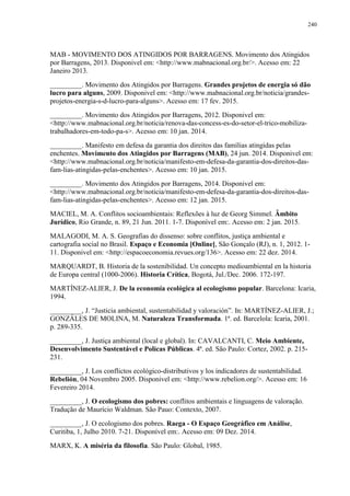 240
MAB - MOVIMENTO DOS ATINGIDOS POR BARRAGENS. Movimento dos Atingidos
por Barragens, 2013. Disponivel em: <http://www.mabnacional.org.br/>. Acesso em: 22
Janeiro 2013.
_________. Movimento dos Atingidos por Barragens. Grandes projetos de energia só dão
lucro para alguns, 2009. Disponivel em: <http://www.mabnacional.org.br/noticia/grandes-
projetos-energia-s-d-lucro-para-alguns>. Acesso em: 17 fev. 2015.
_________. Movimento dos Atingidos por Barragens, 2012. Disponivel em:
<http://www.mabnacional.org.br/noticia/renova-das-concess-es-do-setor-el-trico-mobiliza-
trabalhadores-em-todo-pa-s>. Acesso em: 10 jan. 2014.
_________. Manifesto em defesa da garantia dos direitos das famílias atingidas pelas
enchentes. Movimento dos Atingidos por Barragens (MAB), 24 jun. 2014. Disponivel em:
<http://www.mabnacional.org.br/noticia/manifesto-em-defesa-da-garantia-dos-direitos-das-
fam-lias-atingidas-pelas-enchentes>. Acesso em: 10 jan. 2015.
_________. Movimento dos Atingidos por Barragens, 2014. Disponivel em:
<http://www.mabnacional.org.br/noticia/manifesto-em-defesa-da-garantia-dos-direitos-das-
fam-lias-atingidas-pelas-enchentes>. Acesso em: 12 jan. 2015.
MACIEL, M. A. Conflitos socioambientais: Reflexões à luz de Georg Simmel. Âmbito
Jurídico, Rio Grande, n. 89, 21 Jun. 2011. 1-7. Disponível em:. Acesso em: 2 jan. 2015.
MALAGODI, M. A. S. Geografias do dissenso: sobre conflitos, justiça ambiental e
cartografia social no Brasil. Espaço e Economia [Online], São Gonçalo (RJ), n. 1, 2012. 1-
11. Disponivel em: <http://espacoeconomia.revues.org/136>. Acesso em: 22 dez. 2014.
MARQUARDT, B. Historia de la sostenibilidad. Un concepto medioambiental en la historia
de Europa central (1000-2006). Historia Crítica, Bogotá, Jul./Dec. 2006. 172-197.
MARTÍNEZ-ALIER, J. De la economía ecológica al ecologismo popular. Barcelona: Icaria,
1994.
_________, J. “Justicia ambiental, sustentabilidad y valoración”. In: MARTÍNEZ-ALIER, J.;
GONZÁLES DE MOLINA, M. Naturaleza Transformada. 1ª. ed. Barcelola: Icaria, 2001.
p. 289-335.
_________, J. Justiça ambiental (local e global). In: CAVALCANTI, C. Meio Ambiente,
Desenvolvimento Sustentável e Polícas Públicas. 4ª. ed. São Paulo: Cortez, 2002. p. 215-
231.
_________, J. Los conflictos ecológico-distributivos y los indicadores de sustentabilidad.
Rebelión, 04 Novembro 2005. Disponivel em: <http://www.rebelion.org/>. Acesso em: 16
Fevereiro 2014.
_________, J. O ecologismo dos pobres: conflitos ambientais e linguagens de valoração.
Tradução de Maurício Waldman. São Pauo: Contexto, 2007.
_________, J. O ecologismo dos pobres. Raega - O Espaço Geográfico em Análise,
Curitiba, 1, Julho 2010. 7-21. Disponível em:. Acesso em: 09 Dez. 2014.
MARX, K. A miséria da filosofia. São Paulo: Global, 1985.
 