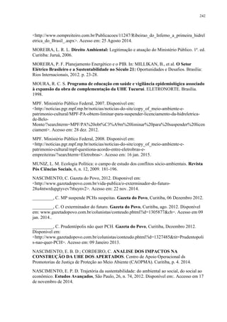 242
<http://www.oempreiteiro.com.br/Publicacoes/11247/Ribeirao_do_Inferno_a_primeira_hidrel
etrica_do_Brasil_.aspx>. Acesso em: 25 Agosto 2014.
MOREIRA, L. R. L. Direito Ambiental: Legitimação e atuação do Ministério Público. 1ª. ed.
Curitiba: Juruá, 2006.
MOREIRA, P. F. Planejamento Energético e o PIB. In: MILLIKAN, B., et al. O Setor
Elétrico Brasileiro e a Sustentabilidade no Século 21: Oportunidades e Desafios. Brasília:
Rios Internacionais, 2012. p. 23-28.
MOURA, R. C. S. Programa de educação em saúde e vigilância epidemiológica associado
à expansão da obra de complementação da UHE Tucuruí. ELETRONORTE. Brasília.
1998.
MPF. Ministério Público Federal, 2007. Disponivel em:
<http://noticias.pgr.mpf.mp.br/noticias/noticias-do-site/copy_of_meio-ambiente-e-
patrimonio-cultural/MPF-PA-obtem-liminar-para-suspender-licenciamento-da-hidreletrica-
de-Belo-
Monte/?searchterm=MPF/PA%20obt%C3%A9m%20liminar%20para%20suspender%20licen
ciament>. Acesso em: 28 dez. 2012.
MPF. Ministério Público Federal, 2008. Disponivel em:
<http://noticias.pgr.mpf.mp.br/noticias/noticias-do-site/copy_of_meio-ambiente-e-
patrimonio-cultural/mpf-questiona-acordo-entre-eletrobras-e-
empreiteiras/?searchterm=Eletrobras>. Acesso em: 16 jan. 2015.
MUNIZ, L. M. Ecologia Política: o campo de estudo dos conflitos sócio-ambientais. Revista
Pós Ciências Sociais, 6, n. 12, 2009. 181-196.
NASCIMENTO, C. Gazeta do Povo, 2012. Disponivel em:
<http://www.gazetadopovo.com.br/vida-publica/o-exterminador-do-futuro-
28u4ntwrdupgtyvev7t6uynv2>. Acesso em: 22 nov. 2014.
_________, C. MP suspende PCHs suspeitas. Gazeta do Povo, Curitiba, 06 Dezembro 2012.
_________, C. O exterminador do futuro. Gazeta do Povo, Curitiba, ago. 2012. Disponível
em: www.gazetadopovo.com.br/colunistas/conteudo.phtml?id=1305877&ch=. Acesso em 09
jan. 2014..
_________, C. Prudentópolis não quer PCH. Gazeta do Povo, Curitiba, Dezembro 2012.
Disponivel em:
<http://www.gazetadopovo.com.br/colunistas/conteudo.phtml?id=1327485&tit=Prudentopoli
s-nao-quer-PCH>. Acesso em: 09 Janeiro 2013.
NASCIMENTO, E. B. D.; CORDEIRO, C. ANALISE DOS IMPACTOS NA
CONSTRUÇÃO DA UHE DOS APERTADOS. Centro de Apoio Operacional ds
Promotorias de Justiça de Proteção ao Meio Abiente (CAOPMA). Curitiba, p. 4. 2014.
NASCIMENTO, E. P. D. Trajetória da sustentabilidade: do ambiental ao social, do social ao
econômico. Estudos Avançados, São Paulo, 26, n. 74, 2012. Disponível em:. Accesso em 17
de novembro de 2014.
 