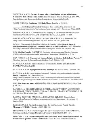 243
NOGUEIRA, M. C. R. Gerais a dentro e a fora: identidade e territorialidade entre
Geraizeiros do Norte de Minas Gerais. Universidade de Brasília. Brasília, p. 233. 2009.
Tese de Doutorado (Programa de Pós-Graduação em Antropologia Social).
NORTE ENERGIA. Conheça a UHE Belo Monte. Brasília, p. 28. 2011.
_________. Norte Energia Usina Hidrelétrica de Belo Monte, 2012. Disponivel em:
<http://norteenergiasa.com.br/site/portugues/norte-energia-s-a/>. Acesso em: 30 jan. 2015.
NOVIKOVA, N. M. et al. Identification and Mapping of Environmental Conflicts for the
Tsimlyansk Water Reservoir. Arid Ecosystems, Russia, 2, n. 3, 2012. 156-164.
OBSERVATÓRIO SÓCIO-AMBIENTAL DAS BARAGENS, 2014. Disponivel em:
<http://www.observabarragem.ippur.ufrj.br/>. Acesso em: 20 Agosto 2014.
OCMAL. Observatório de Conflitos Mineiros da América Látina. Base de datos de
conflictos mineros, proyectos y empresas mineras en América Latina, 2013. Disponivel
em: <http://basedatos.conflictosmineros.net/ocmal_db/>. Acesso em: 20 Julho 2014.
OEA. Medida Cautelar (MC-382/10). Comissão Interamericana de Direitos Humanos
(CIDH) - Organização dos Estados Americanos. Washington (DA) EUA, p. 2. 2011.
OKA-FIORI, C. et al. Mapeamento Geomorfológico preliminar do Estado do Paraná. VI
Simpósio Nacional de Geomorfologia. Goiânia: [s.n.]. 2006. p. 1-10.
OLIVEIRA, A. D. Setor elétrico:desafios e oportunidades. Textos para Discussão
CEPAL/IPEA, Brasíli, 2011.
OLIVEIRA, A. U. D. A geografia das lutas no campo. 6ª. ed. São Paulo: Contexto, 1994.
OLIVEIRA, V. B. D. Licenciamento Ambiental: Estamos escrevendo nada para ninguém.
Portal Ecodebate, 2012. Disponivel em:
<http://www.ecodebate.com.br/2012/01/03/licenciamento-ambiental-estamos-escrevendo-
nada-para-ninguem-artigo-de-valeska-buchemi-de-oliveira/>. Acesso em: 12 Novembro 2012.
ONU. The future we want. ASSEMBLÉIA GERAL DAS NAÇÕES UNIDAS. New York,
p. 53. 2012.
PACKER, L. A. COMO FUNCIONA O CAPITALISMO “VERDE”: MECANISMOS
JURÍDICOS E FINANCEIROS PREPARAM O BRASIL PARA UM NOVO MODELO DE
ACUMULAÇÃO. Curitiba: [s.n.], 2012.
PARANÁ. INSTITUTO AMBIENTAL DO PARANÁ. IAP, 2013. Disponivel em:
<http://celepar7.pr.gov.br/sia/licenciamento/consulta/con_licenca.asp>. Acesso em: 13
Janeiro 2013.
PARELLADA, C. I. Revelando a arqueologia das fortificações no Paraná. Revista
Memorare, UNISUL, Tubarão, 1, 2013. 141-156.
PELEGRINI, S. C. A. O viver às margens das águas doces e turvas do rio Ivaí: Memório,
história e oralidade. Tempos Históricos, 2º semestre de 2013 2013. 233 – 257.
PINHEIRO, D. D. C. Reestruturação do setor elétrico no Brasil e suas conseqüências no
tratamento de questões sociais e ambientais: o caso da Usina Hidrelétrica de Cana
 