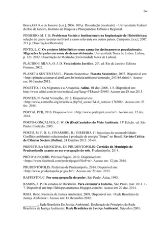 244
Brava,GO. Rio de Janeiro: [s.n.], 2006. 109 p. Dissertação (mestrado) – Universidade Federal
do Rio de Janeiro, Instituto de Pesquisa e Planejamento Urbano e Regional.
PINHEIRO, M. F. B. Problemas Sociais e Institucionais na Implantação de Hidrelétricas:
seleção de casos recentes no Brasil e casos relevante em outros países. Campinas: [s.n.], 2007.
211 p. Dissertação (Mestrado).
PINTO, L. C. Os projetos hidrelétricos como causa dos deslocamentos populacionais:
Migrações forçadas em nome do desenvolvimento. Universidade Nova de Lisboa. Lisboa,
p. 123. 2012. Dissertação de Mestrado (Universidade Nova de Lisboa).
PLÁCIDO E SILVA, O. J. D. Vocabulário Jurídico. 20ª. ed. Rio de Janeiro: Editora
Forense, 2002.
PLANETA SUSTENTÁVEL. Planeta Sustentáve. Planeta Sustentáve, 2007. Disponivel em:
<http://planetasustentavel.abril.com.br/noticia/ambiente/conteudo_240164.shtml>. Acesso
em: 06 Janeiro 2013.
POLETTO, I. Os Migrantes e a Amazónia. Adital, 01 dez. 2006. 1-5. Disponível em:
http://www.adital.com.br/site/noticia2.asp?lang=PT&cod=25695. Acesso em:28 mar.2015.
PONTES, N. Portal Vermelho, 2012. Disponivel em:
<http://www.vermelho.org.br/noticia.php?id_secao=7&id_noticia=176706>. Acesso em: 23
fev. 2015.
PORTAL PCH, 2010. Disponivel em: <http://www.portalpch.com.br/>. Acesso em: 12 dez.
2014.
PORTO-GONÇALVES, C. W. Os (Des)Caminhos do Meio Ambiente. 13ª Edição. ed. São
Paulo: Contexto, 2005.
PORTO, M. F. D. S.; FINAMORE, R.; FERREIRA, H. Injustiças da sustentabilidade:
Conflitos ambientais relacionados à produção de energia “limpa” no Brasil. Revista Crítica
de Ciências Sociais [Online], 24 Outubro 2013. 37-64.
PREFEITURA MUNICIPAL DE PRUDENTÓPOLIS. Certidão do Município de
Prudentópolis quanto ao uso e ocupação do solo. Prudentópolis. 2014.
PRÓ IVAÍPIQUIRI. Pró Ivaí Piquiri, 2012. Disponivel em:
<https://www.facebook.com/proivaipiquiri?fref=ts>. Acesso em: 12 jan. 2014.
PRUDENTÓPOLIS. Prefeitura de Prudentópolis, 2014. Disponivel em:
<http://www.prudentopolis.pr.gov.br/>. Acesso em: 22 mar. 2015.
RAFFESTIN, C. Por uma geografia do poder. São Paulo: Ática, 1993.
RAMOS, F. P. Os estudos de Durkheim. Para entender a história., São Paulo, mar. 2011. 1-
7. Disponível em http://fabiopestanaramos.blogspot.com.br/. Acesso em 20 dez. 2014.
RBJA. Rede Brasileira de Justiça Ambiental, 2009. Disponivel em: <Rede Brasileira de
Justiça Ambienta>. Acesso em: 13 Dezembro 2012.
_________, Rede Brasileira De Justiça Ambiental. Declaração de Princípios da Rede
Brasileira de Justiça Ambiental. Rede Brasileira de Justiça Ambiental, Setembro 2001.
 