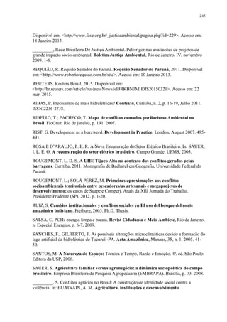 245
Disponivel em: <http://www.fase.org.br/_justicaambiental/pagina.php?id=229>. Acesso em:
18 Janeiro 2013.
_________, Rede Brasileira De Justiça Ambiental. Pelo rigor nas avaliações de projetos de
grande impacto sócio-ambiental. Boletim Justiça Ambiental, Rio de Janeiro, IV, novembro
2009. 1-8.
REQUIÃO, R. Requião Senador do Paraná. Requião Senador do Paraná, 2011. Disponivel
em: <http://www.robertorequiao.com.br/site>. Acesso em: 10 Janeiro 2013.
REUTERS. Reuters Brasil, 2015. Disponível em:
<http://br.reuters.com/article/businessNews/idBRKBN0MH0IS20150321>. Acesso em: 22
mar. 2015.
RIBAS, P. Precisamos de mais hidrelétricas? Contexto, Curitiba, n. 2, p. 16-19, Julho 2011.
ISSN 2236-2738.
RIBEIRO, T.; PACHECO, T. Mapa de conflitos causados porRacismo Ambiental no
Brasil. FioCruz. Rio de janeiro, p. 191. 2007.
RIST, G. Development as a buzzword. Development in Practice, London, August 2007. 485-
491.
ROSA E D’ARAUJO, P. E. R. A Nova Estruturação do Setor Elétrico Brasileiro. In: SAUER,
I. L. E. O. A reconstrução do setor elétrico brasileiro. Campo Grande: UFMS, 2003.
ROUGEMONT, L. D. S. A UHE Tijuco Alto no contexto dos conflitos gerados pelas
barragens. Curitiba, 2011. Monografia de Bacharel em Geografia, Universidade Federal do
Paraná.
ROUGEMONT, L.; SOLÁ PÉREZ, M. Primeiras aproximações aos conflitos
socioambientais territoriais entre pescadores/as artesanais e megaprojetos de
desenvolvimento: os casos de Suape e Comperj. Anais da XIII Jornada do Trabalho.
Presidente Prudente (SP). 2012. p. 1-20.
RUIZ, S. Cambios institucionales y conflitos sociales en El uso del bosque del norte
amazónico boliviano. Freiburg, 2005. Ph.D. Thesis.
SALSA, C. PCHs energia limpa e barata. Revist Cidadania e Meio Ambiete, Rio de Janeiro,
n. Especial Energias, p. 6-7, 2009.
SANCHES, F.; GILBERTO, F. As possíveis alterações microclimáticas devido a formação do
lago artificial da hidrelétrica de Tucuruí -PA. Acta Amazônica, Manaus, 35, n. 1, 2005. 41-
50.
SANTOS, M. A Natureza do Espaço: Técnica e Tempo, Razão e Emoção. 4ª. ed. São Paulo:
Editora da USP, 2006.
SAUER, S. Agricultura familiar versus agronegócio: a dinâmica sociopolítica do campo
brasileiro. Empresa Brasileira de Pesquisa Agropecuária (EMBRAPA). Brasília, p. 73. 2008.
_________, S. Conflitos agrários no Brasil: A construção de identidade social contra a
violência. In: BUAINAIN, A. M. Agricultura, instituições e desenvolvimento
 