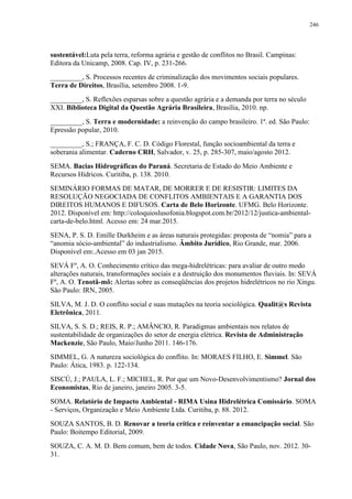 246
sustentável:Luta pela terra, reforma agrária e gestão de conflitos no Brasil. Campinas:
Editora da Unicamp, 2008. Cap. IV, p. 231-266.
_________, S. Processos recentes de criminalização dos movimentos sociais populares.
Terra de Direitos, Brasília, setembro 2008. 1-9.
_________, S. Reflexões esparsas sobre a questão agrária e a demanda por terra no século
XXI. Biblioteca Digital da Questão Agrária Brasileira, Brasília, 2010. np.
_________, S. Terra e modernidade: a reinvenção do campo brasileiro. 1ª. ed. São Paulo:
Epressão popular, 2010.
_________, S.; FRANÇA, F. C. D. Código Florestal, função socioambiental da terra e
soberania alimentar. Caderno CRH, Salvador, v. 25, p. 285-307, maio/agosto 2012.
SEMA. Bacias Hidrográficas do Paraná. Secretaria de Estado do Meio Ambiente e
Recursos Hídricos. Curitiba, p. 138. 2010.
SEMINÁRIO FORMAS DE MATAR, DE MORRER E DE RESISTIR: LIMITES DA
RESOLUÇÃO NEGOCIADA DE CONFLITOS AMBIENTAIS E A GARANTIA DOS
DIREITOS HUMANOS E DIFUSOS. Carta de Belo Horizonte. UFMG. Belo Horizonte.
2012. Disponível em: http://coloquioslusofonia.blogspot.com.br/2012/12/justica-ambiental-
carta-de-belo.html. Acesso em: 24 mar.2015.
SENA, P. S. D. Emille Durkheim e as áreas naturais protegidas: proposta de “nomia” para a
“anomia sócio-ambiental” do industrialismo. Âmbito Jurídico, Rio Grande, mar. 2006.
Disponível em:.Acesso em 03 jan 2015.
SEVÁ Fº, A. O. Conhecimento crítico das mega-hidrelétricas: para avaliar de outro modo
alterações naturais, transformações sociais e a destruição dos monumentos fluviais. In: SEVÁ
Fº, A. O. Tenotã-mõ: Alertas sobre as conseqüências dos projetos hidrelétricos no rio Xingu.
São Paulo: IRN, 2005.
SILVA, M. J. D. O conflito social e suas mutações na teoria sociológica. Qualit@s Revista
Eletrônica, 2011.
SILVA, S. S. D.; REIS, R. P.; AMÂNCIO, R. Paradigmas ambientais nos relatos de
sustentabilidade de organizações do setor de energia elétrica. Revista de Administração
Mackenzie, São Paulo, Maio/Junho 2011. 146-176.
SIMMEL, G. A natureza sociológica do conflito. In: MORAES FILHO, E. Simmel. São
Paulo: Ática, 1983. p. 122-134.
SISCÚ, J.; PAULA, L. F.; MICHEL, R. Por que um Novo-Desenvolvimentismo? Jornal dos
Economistas, Rio de janeiro, janeiro 2005. 3-5.
SOMA. Relatório de Impacto Ambiental - RIMA Usina Hidrelétrica Comissário. SOMA
- Serviços, Organização e Meio Ambiente Ltda. Curitiba, p. 88. 2012.
SOUZA SANTOS, B. D. Renovar a teoria crítica e reinventar a emancipação social. São
Paulo: Boitempo Editorial, 2009.
SOUZA, C. A. M. D. Bem comum, bem de todos. Cidade Nova, São Paulo, nov. 2012. 30-
31.
 