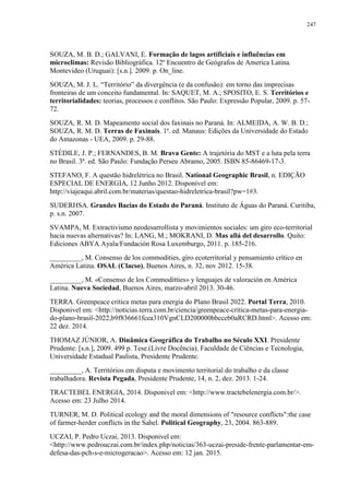 247
SOUZA, M. B. D.; GALVANI, E. Formação de lagos artificiais e influências em
microclimas: Revisão Bibliográfica. 12º Encuentro de Geógrafos de America Latina.
Montevideo (Uruguai): [s.n.]. 2009. p. On_line.
SOUZA, M. J. L. “Território” da divergência (e da confusão): em torno das imprecisas
fronteiras de um conceito fundamental. In: SAQUET, M. A.; SPOSITO, E. S. Territórios e
territorialidades: teorias, processos e conflitos. São Paulo: Expressão Popular, 2009. p. 57-
72.
SOUZA, R. M. D. Mapeamento social dos faxinais no Paraná. In: ALMEIDA, A. W. B. D.;
SOUZA, R. M. D. Terras de Faxinais. 1ª. ed. Manaus: Edições da Universidade do Estado
do Amazonas - UEA, 2009. p. 29-88.
STÉDILE, J. P.; FERNANDES, B. M. Brava Gente: A trajetória do MST e a luta pela terra
no Brasil. 3ª. ed. São Paulo: Fundação Perseu Abramo, 2005. ISBN 85-86469-17-3.
STEFANO, F. A questão hidrelétrica no Brasil. National Geographic Brasil, n. EDIÇÃO
ESPECIAL DE ENERGIA, 12 Junho 2012. Disponível em:
http://viajeaqui.abril.com.br/materias/questao-hidreletrica-brasil?pw=1#3.
SUDERHSA. Grandes Bacias do Estado do Paraná. Instituto de Águas do Paraná. Curitiba,
p. s.n. 2007.
SVAMPA, M. Extractivismo neodesarrollista y movimientos sociales: um giro eco-territorial
hacia nuevas alternativas? In: LANG, M.; MOKRANI, D. Mas allá del desarrollo. Quito:
Ediciones ABYA Ayala/Fundación Rosa Luxemburgo, 2011. p. 185-216.
_________, M. Consenso de los commodities, giro ecoterritorial y pensamiento crítico en
América Latina. OSAL (Clacso), Buenos Aires, n. 32, nov 2012. 15-38.
_________, M. «Consenso de los Commoditties» y lenguajes de valoración en América
Latina. Nueva Sociedad, Buenos Aires, marzo-abril 2013. 30-46.
TERRA. Greenpeace critica metas para energia do Plano Brasil 2022. Portal Terra, 2010.
Disponivel em: <http://noticias.terra.com.br/ciencia/greenpeace-critica-metas-para-energia-
do-plano-brasil-2022,b9f836661fcea310VgnCLD200000bbcceb0aRCRD.html>. Acesso em:
22 dez. 2014.
THOMAZ JÚNIOR, A. Dinâmica Geográfica do Trabalho no Século XXI. Presidente
Prudente: [s.n.], 2009. 499 p. Tese.(Livre Docência). Faculdade de Ciências e Tecnologia,
Universidade Estadual Paulista, Presidente Prudente.
_________, A. Territórios em disputa e movimento territorial do trabalho e da classe
trabalhadora. Revista Pegada, Presidente Prudente, 14, n. 2, dez. 2013. 1-24.
TRACTEBEL ENERGIA, 2014. Disponivel em: <http://www.tractebelenergia.com.br/>.
Acesso em: 23 Julho 2014.
TURNER, M. D. Political ecology and the moral dimensions of "resource conflicts":the case
of farmer-herder conflicts in the Sahel. Political Geography, 23, 2004. 863-889.
UCZAI, P. Pedro Uczai, 2013. Disponivel em:
<http://www.pedrouczai.com.br/index.php/noticias/363-uczai-preside-frente-parlamentar-em-
defesa-das-pch-s-e-microgeracao>. Acesso em: 12 jan. 2015.
 