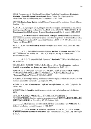 248
UEPG. Departamento de História da Universidade Estadual de Ponta Grossa. Dicionário
Histórico e Geográfico dos Campos Gerais, Ponta Grossa, 2014. Disponivel em:
<http://www.uepg.br/dicion/index.htm>. Acesso em: 27 dez. 2014.
UNFCCC. Protocolo de Quioto. United Nations Framework Convention on Climate Change.
Brasília. 1998.
VAINER, C. B. Águas para a vida, não para a morte. Notas para uma história do movimento
de atingidos por barragens no Brasil. In: VAINER, C. B.; ARAÚJO, FREDERICO G. B. DE
Grandes projetos hidrelétricos e desenvolvimento regional. Rio de janeiro: CEDI, 1992.
_________, C. B. Deslocamentos compulsórios, restrições à livre circulação: elementos
para um reconhecimento teórico da violência como fator migratório. XI Encontro Nacional de
Estudos Populacionais da ABEP. Caxambú (MG): [s.n.]. 1998. p. 819-835.. Disponível em:.
Acesso em: 20 mar. 2015.
VEIGA, J. E. D. Meio Ambiente & Desenvolvimento. São Paulo: Senac, 2006. ISBN 85-
7359-469-1.
_________, J. E. D. Indicadores de sustentabilidade. Estudos avançados, São Paulo, 2010.
39-52. Disponível em. acessos em 17 nov. 2014. http://dx.doi.org/10.1590/S0103-
40142010000100006.
_________, J. E. D. "A sustentabilidade é turquesa". Revista DIVERSA, Belo Horizonte, n.
19, Maio 2012.
VELOSO, H. P.; RANGEL FILHO, A. L. R.; LIMA, J. C. A. Classificaçao da vegetaçao
brasileira, adaptada a um sistema universal. Rio de Janeiro: IBGE, 1991.
VIANNA JR, A. 1989-2009: NOVOS SUJEITOS POLÍTICOS E O MOVIMENTO DOS
ATINGIDOS POR BARRAGENS. In: ALMEIDA, A. W. B. Conflitos Sociais no
“Complexo Madeira”.Manaus: UEA Edições, 2009.
WBCSD. Eco-efficiency: creating more value with less impact. North Yorkshire, UK: World
Business Council for Sustainable Development, 2000.
WEBER, M. A ética protestante e o "espírito" do capitalismo. São Paulo: Companhia das
Letras, 2004.
WILDAVSKY, A. Speaking truth to power: the art and craft of policy analysis. Boston,
1979.
ZHOURI, A. JUSTIÇA AMBIENTAL, DIVERSIDADE CULTURAL E
ACCOUNTABILITY:Desafios para a governança ambiental. REVISTA BRASILEIRA DE
CIÊNCIAS SOCIAIS, v. 23, n. 68, p. 97-107, Outubro 2008.
_________, A. Hidrelétricas e sustentabilidade. Revista Cidadania e Meio AMbiente, Rio
de Janeiro, n. Edição Especial Energias, p. 8-12, 2009.
_________, A.; LASCHEFSKI, K. Conflitos Ambientais. In: ZHOURI, A.; LASCHEFSKI,
K. Desenvolvimento e conflitos ambientais. Belo Horizonte: UFMG, 2010. Cap. Introdução,
p. 11-34.
 