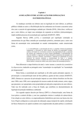 25
Capítulo 1
AS RELAÇÕES ENTRE ACUMULAÇÃO POR ESPOLIAÇÃO E
ELETROESTRATÉGIAS
As mudanças ocorridas nos últimos anos na legislação do setor elétrico, as políticas
públicas voltadas ao setor e a flexibilização das leis ambientais nos levaram a encontrar certos
elos com o conceito de agroestratégias cunhado por Almeida (2010). Além disso, verifica-se
que o setor elétrico, ao impor suas estratégias de expansão no território (eletroestratégias),
impõe também processos de acumulação por espoliação (HARVEY, 2005).
Segundo Harvey (2005, p.121), a acumulação por espoliação contempla as
características do que Marx entendia por acumulação primitiva, entretanto para o autor essa
forma de acumulação teria continuidade no mundo contemporâneo, sendo caracterizada
como,
[...] a mercadificação e a privatização da terra e a expulsão violenta de populações
camponesas; a conversão de várias formas de direitos de propriedade (comum,
coletiva, do Estado etc.) em direitos exclusivos de propriedade privada; a supressão
dos direitos dos camponeses às terras comuns [partilhadas]; a mercadificação da
força de trabalho e a supressão de formas alternativas (autóctones) de produção e de
consumo, processos coloniais, neocoloniais e imperiais de apropriação de ativos
(inclusive de recursos naturais); a monetarização da troca e a taxação,
particularmente da terra; o comércio de escravos; e a usura, a dívida nacional e em
última análise o sistema de crédito como meios radicais de acumulação primitiva.
Para diferenciar a etapa histórica da atual, o autor assume o conceito de acumulation
by dispossession, traduzido ao português como “acumulação via espoliação” ou “acumulação
por despossessão”.
Desta forma, a acumulação por espoliação se dá sobre quatro principais aspectos. A
privatização e a mercantilização tanto de bens públicos, quanto de bens comuns (HARVEY,
2007). Destaca-se o processo de privatização imposto ao setor elétrico brasileiro em fins dos
anos 1980 e anos 1990, com a apropriação de recursos usados de modo comum, como a água,
que passaram a ser apropriados como propriedade privada pelos empresários do setor elétrico.
Tudo isso foi realizado com a força do Estado, que contribuiu no desmantelamento da
legislação de proteção trabalhista e ambiental.
Um segundo aspecto descrito por Harvey (2007) é a financeirização, uma forma de
levar países a contrair dívidas e, com isso, populações inteiras à condição de subserviência.
Com relação ao setor elétrico, os empreendimentos hidrelétricos previstos nas bacias dos rios
Ivaí e Piquiri configuram-se como parte da ordenação espaço-temporal do capital, entrelaçado
de fluxos financeiros de capital excedente com conglomerados de poder político e econômico
 