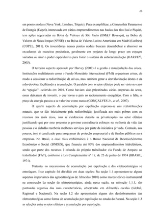 26
em pontos nodais (Nova York, Londres, Tóquio). Para exemplificar, a Companhia Paranaense
de Energia (Copel), interessada em vários empreendimentos nas bacias dos rios Ivaí e Piquiri,
tem ações negociadas na Bolsa de Valores de São Paulo (BM&F Bovespa), na Bolsa de
Valores de Nova Iorque (NYSE) e na Bolsa de Valores Latino Americana em Madri (Latibex)
(COPEL, 2011). Os investidores nesses pontos nodais buscam desembolsar e absorver os
excedentes de maneiras produtivas, geralmente em projetos de longo prazo em espaços
variados ou usar o poder especulativo para livrar o sistema da sobreacumulação (HARVEY,
2005).
O terceiro aspecto apontado por Harvey (2007) é a gestão e manipulação das crises.
Instituições multilaterais como o Fundo Monetário Internacional (FMI) orquestram crises, de
modo a ocasionar a redistribuição de ativos, mas também gerar a desvalorização destes e da
mão-de-obra, facilitando a acumulação. O paralelo com o setor elétrico pode ser visto no caso
do “apagão”, ocorrido em 2001. Como haviam sido privatizadas várias empresas do setor,
essas deixaram de investir, o que levou o país ao racionamento energético. Com a falta, o
preço da energia passou a se valorizar como nunca (GONÇALVES Jr., et al., 2007).
O quarto aspecto da acumulação por espoliação expressa-se nas redistribuições
estatais, que se dão inicialmente pela redistribuição justificada aos mais pobres com os
recursos dos mais ricos, isso se evidenciou durante as privatizações no setor elétrico
justificando que por esse processo o governo centralizaria esforços na melhoria da vida das
pessoas e o cidadão receberia melhores serviços por parte da iniciativa privada. Contudo, aos
poucos, isso é canalizado para programas de proteção empresarial e de fundos públicos para
empresas. No Brasil, o caso mais emblemático é o Banco Nacional de Desenvolvimento
Econômico e Social (BNDES), que financia até 80% dos empreendimentos hidrelétricos,
sendo que parte dos recursos é oriunda do próprio trabalhador via Fundo de Amparo ao
trabalhador (FAT), conforme a Lei Complementar nº 19, de 25 de junho de 1974 (BRASIL,
1974).
Portanto, os mecanismos de acumulação por espoliação e das eletroestratégias se
entrelaçam. Este capítulo foi dividido em duas seções: Na seção 1.1 apresentam-se alguns
aspectos importantes das agroestratégias de Almeida (2010) como marco teórico instrumental
na construção da noção de eletroestratégias; ainda nesta seção, na subseção 1.1.1, são
pontuadas algumas das suas características, observadas em diferentes escalas (Global,
Regional e Nacional). Na seção 1.2 são apresentados alguns dos desdobramentos das
eletroestratégias como forma de acumulação por espoliação no estado do Paraná. Na seção 1.3
as relações entre o setor elétrico e acumulação por espoliação.
 