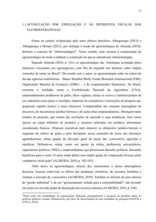 27
1.1 ACUMULAÇÃO POR ESPOLIAÇÃO E AS DIFERENTES ESCALAS DAS
ELETROESTRATÉGIAS
Frente ao cenário evidenciado pelo setor elétrico brasileiro, Albuquerque (2012) e
Albuquerque e Moraes (2013), por analogia à noção de agroestratégias de Almeida (2010),
definem o conceito de “eletroestratégias”. Nesse sentido, cabe retomar a compreensão de
agroestratégias de modo a embasar a construção do que se entende por eletroestratégias.
Segundo Almeida (2010, p. 101), as agroestratégias são “estratégias acionadas pelos
interesses vinculados aos agronegócios, com fim de expandir seu domínio sobre amplas
extensões de terras no Brasil”. De acordo com o autor, as agroestratégias estão na ordem do
dia das agências multilaterais – Banco Mundial (Bird), Fundo Monetário Internacional (FMI),
Organização Mundial do Comércio (OMC) – e de conglomerados financeiros. No Brasil,
concerne a entidades como a Confederação Nacional da Agricultura (CNA),
empreendimentos produtores de grãos, óleos vegetais, carnes in natura e matérias-primas de
uso industrial como pinus e eucalipto, empresas de consultoria e instituições de pesquisa que
propiciam suporte técnico a esses interesses. Compreendem um conjunto heterogêneo de
discursos, de mecanismos jurídico-formais e de ações ditas empreendedoras. Abrangem tanto
estudos de projeção, que tratam das oscilações de mercado e suas tendências, bem como
ajustes na carga tributária de produtos e insumos utilizados em produtos alimentares
considerados básicos. Abarcam iniciativas para remover os obstáculos jurídico-formais à
expansão do cultivo de grãos e para incorporar novas extensões de terras aos interesses
agroindustriais, numa quadra de elevação geral do preço das commodities agrícolas e
metálicas. Definem-se, ainda, como um aporte da mídia, professores universitários,
especialistas políticos, ONGs e empreendedores que pressionam decisões políticas, buscando
benefícios para o setor. O autor ainda define esse amplo grupo de composição diversa como
verdadeiros think tanks2
(ALMEIDA, 2010, p. 102-103).
Além disso, as agroestratégias, através dos mecanismos e atores heterogêneos
descritos, buscam relativizar os efeitos das mudanças climáticas, da estrutura fundiária e
exaltam o mercado de commodities (ALMEIDA, 2010). Também se utilizam de uma retórica
de “gestão ambiental” e de um “gerenciamento voltado para a sustentabilidade”, não levando
em conta seu elevado poder de destruição dos recursos naturais (ALMEIDA, 2010, p. 104).
2
Think tanks são modalidades de organizações dedicadas principalmente à pesquisa de questões afetas às
políticas públicas visando influenciá-las, por meio da disseminação de seus resultados de pesquisa (HAUCK e
ÁVILA, 2014).
 