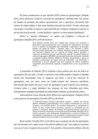28
De forma complementar ao que Almeida (2010) chama de agroestratégias, Delgado
(2013, p.62), denomina a noção de “economia do agronegócio”, definida como “um sistema
de relações de produção das cadeias agroindustriais com a agricultura, alavancado pelo
sistema de crédito público e pela renda fundiária (mercado de terras)”. O autor afirma que
esse projeto “assentado na captura e superexploração das vantagens comparativas naturais ou
de sua outra face da moeda – a renda fundiária - organiza‑se vários aparatos ideológicos”
Dentre os “aparatos ideológicos” ou sujeitos que compõem a economia do
agronegócio, Delgado (2013, p.64) afirma haver:
Uma bancada ruralista ativa, com ousadia para construir leis casuísticas e
desconstruir regras constitucionais; uma Associação de Agrobusiness, ativa para
mover os aparatos de propaganda para ideologizar o agronegócio na percepção
popular; um grupo de mídias – imprensa, rádio e TV nacionais e locais,
sistematicamente identificado com formação ideológica explícita do agronegócio;
uma burocracia (SNCR) ativa na expansão do crédito público (produtivo e
comercial), acrescido de uma ação específica para expandir e centralizar capitais às
cadeias do agronegócio (BNDES); uma operação passiva das instituições vinculadas
a regulação fundiária (INCRA, IBAMA E FUNAI), desautorizadas a aplicar os
princípios constitucionais da função social da propriedade e de demarcação e
identificação e da terra indígena; uma forte cooptação de círculos acadêmicos
impregnados pelo pensamento empirista e completamente avesso ao pensamento
crítico.
A proposição de Delgado (2013) evidencia a força política que atua em defesa do
agronegócio. Por um lado, o Estado se apresenta como falido quando o objetivo é defender
direitos das comunidades como as indígenas, que ficam a mercê dos interesses do
agronegócio, mas, por outro, como um Estado protetor dos interesses capitalistas,
funcionando para propor leis para o setor do agronegócio e para financiar esses interesses.
Evidente ainda é o papel ideológico dos interesses do setor difundidos pela mídia,
principalmente cooptação da produção do conhecimento refratário ao pensamento crítico.
Adicionalmente ao que Almeida (2010) define como agroestratégias e Delgado (2013)
como economia do agronegócio, Carvalho (2013, p.34) afirma:
A viabilização dessas iniciativas espoliadoras requereu – ademais dos recursos
públicos abundantes disponibilizados, novos arranjos institucionais no nível da
economia e da sociedade política. Tais arranjos institucionais se constituíram no
âmbito de uma coerção político‑econômica acrescida ou emoldurada por um
poderoso e abrangente aparato de afirmação da hegemonia (direção intelectual e
moral), de maneira a disseminar massivamente uma racionalidade inspiradora de um
discurso persuasivo para fundamentar ideologicamente a suposta excelência da
racionalidade do agronegócio e da acumulação via espoliação em relação a outros
modos de produção como, por exemplo, o do camponês contemporâneo.
Nesse sentido, Carvalho (2013, p.32) afirma que os negócios do setor do agronegócio
são concretizados com o apoio massivo das políticas públicas e que “seus negócios caminham
‘pari passu’ com os negócios dos governos”. Essa escolha e favorecimento político, além de
 