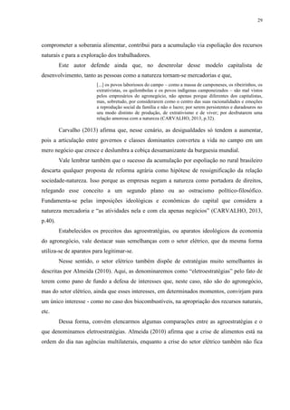 29
comprometer a soberania alimentar, contribui para a acumulação via espoliação dos recursos
naturais e para a exploração dos trabalhadores.
Este autor defende ainda que, no desenrolar desse modelo capitalista de
desenvolvimento, tanto as pessoas como a natureza tornam-se mercadorias e que,
[...] os povos laboriosos do campo – como a massa de camponeses, os ribeirinhos, os
extrativistas, os quilombolas e os povos indígenas camponeizados – são mal vistos
pelos empresários do agronegócio, não apenas porque diferentes dos capitalistas,
mas, sobretudo, por considerarem como o centro das suas racionalidades e emoções
a reprodução social da família e não o lucro; por serem persistentes e duradouros no
seu modo distinto de produção, de extrativismo e de viver; por desfrutarem uma
relação amorosa com a natureza (CARVALHO, 2013, p.32).
Carvalho (2013) afirma que, nesse cenário, as desigualdades só tendem a aumentar,
pois a articulação entre governos e classes dominantes converteu a vida no campo em um
mero negócio que cresce e deslumbra a cobiça desumanizante da burguesia mundial.
Vale lembrar também que o sucesso da acumulação por espoliação no rural brasileiro
descarta qualquer proposta de reforma agrária como hipótese de ressignificação da relação
sociedade-natureza. Isso porque as empresas negam a natureza como portadora de direitos,
relegando esse conceito a um segundo plano ou ao ostracismo político-filosófico.
Fundamenta-se pelas imposições ideológicas e econômicas do capital que considera a
natureza mercadoria e “as atividades nela e com ela apenas negócios” (CARVALHO, 2013,
p.40).
Estabelecidos os preceitos das agroestratégias, ou aparatos ideológicos da economia
do agronegócio, vale destacar suas semelhanças com o setor elétrico, que da mesma forma
utiliza-se de aparatos para legitimar-se.
Nesse sentido, o setor elétrico também dispõe de estratégias muito semelhantes às
descritas por Almeida (2010). Aqui, as denominaremos como “eletroestratégias” pelo fato de
terem como pano de fundo a defesa de interesses que, neste caso, não são do agronegócio,
mas do setor elétrico, ainda que esses interesses, em determinados momentos, convirjam para
um único interesse - como no caso dos biocombustíveis, na apropriação dos recursos naturais,
etc.
Dessa forma, convém elencarmos algumas comparações entre as agroestratégias e o
que denominamos eletroestratégias. Almeida (2010) afirma que a crise de alimentos está na
ordem do dia nas agências multilaterais, enquanto a crise do setor elétrico também não fica
 