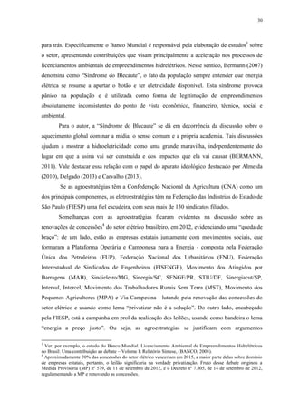30
para trás. Especificamente o Banco Mundial é responsável pela elaboração de estudos3
sobre
o setor, apresentando contribuições que visam principalmente a aceleração nos processos de
licenciamentos ambientais de empreendimentos hidrelétricos. Nesse sentido, Bermann (2007)
denomina como “Síndrome do Blecaute”, o fato da população sempre entender que energia
elétrica se resume a apertar o botão e ter eletricidade disponível. Esta síndrome provoca
pânico na população e é utilizada como forma de legitimação de empreendimentos
absolutamente inconsistentes do ponto de vista econômico, financeiro, técnico, social e
ambiental.
Para o autor, a “Síndrome do Blecaute” se dá em decorrência da discussão sobre o
aquecimento global dominar a mídia, o senso comum e a própria academia. Tais discussões
ajudam a mostrar a hidroeletricidade como uma grande maravilha, independentemente do
lugar em que a usina vai ser construída e dos impactos que ela vai causar (BERMANN,
2011). Vale destacar essa relação com o papel do aparato ideológico destacado por Almeida
(2010), Delgado (2013) e Carvalho (2013).
Se as agroestratégias têm a Confederação Nacional da Agricultura (CNA) como um
dos principais componentes, as eletroestratégias têm na Federação das Indústrias do Estado de
São Paulo (FIESP) uma fiel escudeira, com seus mais de 130 sindicatos filiados.
Semelhanças com as agroestratégias ficaram evidentes na discussão sobre as
renovações de concessões4
do setor elétrico brasileiro, em 2012, evidenciando uma “queda de
braço”: de um lado, estão as empresas estatais juntamente com movimentos sociais, que
formaram a Plataforma Operária e Camponesa para a Energia - composta pela Federação
Única dos Petroleiros (FUP), Federação Nacional dos Urbanitários (FNU), Federação
Interestadual de Sindicados de Engenheiros (FISENGE), Movimento dos Atingidos por
Barragens (MAB), Sindieletro/MG, Sinergia/SC, SENGE/PR, STIU/DF, Sinergiacut/SP,
Intersul, Intercel, Movimento dos Trabalhadores Rurais Sem Terra (MST), Movimento dos
Pequenos Agricultores (MPA) e Via Campesina - lutando pela renovação das concessões do
setor elétrico e usando como lema “privatizar não é a solução”. Do outro lado, encabeçado
pela FIESP, está a campanha em prol da realização dos leilões, usando como bandeira o lema
“energia a preço justo”. Ou seja, as agroestratégias se justificam com argumentos
3
Ver, por exemplo, o estudo do Banco Mundial. Licenciamento Ambiental de Empreendimentos Hidrelétricos
no Brasil: Uma contribuição ao debate – Volume I: Relatório Síntese, (BANCO, 2008).
4
Aproximadamente 30% das concessões do setor elétrico venceriam em 2015, a maior parte delas sobre domínio
de empresas estatais, portanto, o leilão significaria na verdade privatização. Fruto desse debate originou a
Medida Provisória (MP) nº 579, de 11 de setembro de 2012, e o Decreto nº 7.805, de 14 de setembro de 2012,
regulamentando a MP e renovando as concessões.
 