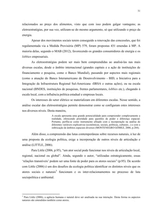 31
relacionados ao preço dos alimentos, visto que com isso podem galgar vantagens; as
eletroestratégias, por sua vez, utilizam-se do mesmo argumento, só que utilizando o preço da
energia.
Apesar dos movimentos sociais terem conseguido a renovação das concessões, que foi
regulamentada via a Medida Provisória (MP) 579, foram propostas 431 emendas à MP. A
maioria delas, segundo o MAB (2012), favorecendo os grandes consumidores de energia e os
lobbies empresariais.
As eletroestratégias podem ser mais bem compreendidas ao analisá-las nas mais
diversas escalas, desde o âmbito internacional (grandes capitais e a ação de instituições de
financiamento e pesquisa, como o Banco Mundial), passando por aspectos mais regionais
(como a atuação do Banco Interamericano de Desenvolvimento - BID, a Iniciativa para a
Integração da Infraestrutura Regional Sul-Americana -IIRSA e outras ações), ou na escala
nacional (BNDES, instituições de pesquisas, frentes parlamentares, lobbies etc.), chegando à
escala local, com a influência política estadual e empresas locais.
Os interesses do setor elétrico se materializam em diferentes escalas. Nesse sentido, a
análise escalar das eletroestratégias permite demonstrar como se configuram estes interesses
nos diversos níveis. Desta maneira,
A escala apresenta uma grande potencialidade para compreender complexamente a
realidade, oferecendo prioridade para questões de poder e diferença espacial.
Portanto, perfila-se como instrumento afinado com a incorporação na análise de
diferentes variáveis explicativas (econômicas, sociais, políticas, culturais...) e com a
imbricação de âmbitos espaciais diversos (MONTENEGRO GÓMEZ, 2006, p.284).
Além disso, a compreensão das lutas contemporâneas sobre recursos naturais, à luz de
uma proposta da ecologia política, exige a incorporação de outros níveis de articulação e
análise (LITTLE, 2006).
Para Little (2006, p.95), “um ator social pode funcionar nos níveis de articulação local,
regional, nacional ou global”. Ainda, segundo o autor, “utilizadas estrategicamente, essas
‘relações transníveis’ podem ser uma fonte de poder para os atores sociais” (p.95). De acordo
com Little (2006) é um dos desafios da ecologia política identificar os distintos níveis que os
atores sociais e naturais5
funcionam e os inter-relacionamentos no processo de luta
sociopolítica e ambiental.
5
Para Little (2006), a agência humana e natural deve ser analisada na sua interação. Desta forma os aspectos
naturais são entendidos também como atores.
 
