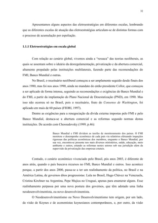 32
Apresentamos alguns aspectos das eletroestratégias em diferentes escalas, lembrando
que as diferentes escalas de atuação das eletroestratégias articulam-se de distintas formas com
o processo de acumulação por espoliação.
1.1.1 Eletroestratégias em escala global
Com relação ao cenário global, vivemos ainda a “ressaca” das teorias neoliberais, as
quais se assentam sobre o ideário da desregulamentação, privatização e da abertura comercial,
altamente propalado pelas instituições multilaterais, fazendo parte das recomendações do
FMI, Banco Mundial e outras.
No Brasil, o receituário neoliberal começou a ser amplamente seguido desde finais dos
anos 1980, mas foi nos anos 1990, ainda no mandato do então presidente Collor, que começou
a ser aplicado de forma intensa, seguindo as recomendações e exigências do Banco Mundial e
do FMI, a partir da implantação do Plano Nacional de Desestatização (PND), em 1990. Mas
isso não ocorreu só no Brasil, pois o receituário, fruto do Consenso de Washington, foi
aplicado em mais de 60 países (FIORI, 1997).
Dentre as exigências para a renegociação da dívida externa impostas pelo FMI e pelo
Banco Mundial, destaca-se a abertura comercial e as reformas segundo normas destas
instituições. De acordo com Chossudovsky (1999, p.46):
Banco Mundial e FMI dividem as tarefas de monitoramento dos países. O FMI
monitora o desempenho econômico de cada país via relatórios efetuando inspeções
rigorosas das políticas econômicas dos membros, enquanto o Banco Mundial, por
sua vez, encontra-se presente nos mais diversos ministérios, saúde, educação, meio
ambiente e outros, estando as reformas nestes setores sob sua jurisdição além da
supervisão da privatização das empresas estatais.
Contudo, o cenário econômico vivenciado pelo Brasil, pós anos 2003, é diferente de
anos atrás, quando o país buscava recursos no FMI, Banco Mundial e outros. Isso acontece
porque, a partir dos anos 2000, passa-se a ter um realinhamento da política, no Brasil e na
América Latina, de governos ditos progressistas: Lula no Brasil, Hugo Chávez na Venezuela,
Cristina Kirchner na Argentina, Pepe Mujica no Uruguai, apenas para enumerar alguns. Esse
realinhamento perpassa por uma nova postura dos governos, que têm adotado uma linha
neodesenvolvimentista, ou novo desenvolvimentista.
O Neodesenvolvimentismo ou Novo Desenvolvimentismo tem origem, por um lado,
da visão de Keynes e de economistas keynesianos contemporâneos, e, por outro, da visão
 