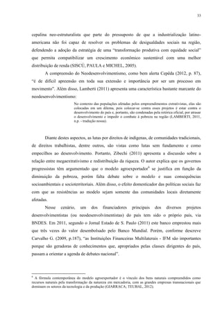 33
cepalina neo-estruturalista que parte do pressuposto de que a industrialização latino-
americana não foi capaz de resolver os problemas de desigualdades sociais na região,
defendendo a adoção da estratégia de uma “transformação produtiva com equidade social”
que permita compatibilizar um crescimento econômico sustentável com uma melhor
distribuição de renda (SISCÚ, PAULA e MICHEL, 2005).
A compreensão do Neodesenvolvimentismo, como bem alerta Cepêda (2012, p. 87),
“é de difícil apreensão em toda sua extensão e importância por ser um processo em
movimento”. Além disso, Lamberti (2011) apresenta uma característica bastante marcante do
neodesenvolvimentismo:
No contexto das populações afetadas pelos empreendimentos extrativistas, elas são
colocadas em um dilema, pois colocar-se contra esses projetos é estar contra o
desenvolvimento do país e, portanto, são condenadas pela retórica oficial, por atrasar
o desenvolvimento e impedir o combate à pobreza na região (LAMBERTI, 2011,
n.p. - tradução nossa).
Diante destes aspectos, as lutas por direitos de indígenas, de comunidades tradicionais,
de direitos trabalhistas, dentre outros, são vistas como lutas sem fundamento e como
empecilhos ao desenvolvimento. Portanto, Zibechi (2011) apresenta a discussão sobre a
relação entre megaextrativismo e redistribuição da riqueza. O autor explica que os governos
progressistas têm argumentado que o modelo agroexportador6
se justifica em função da
diminuição da pobreza, porém falta debate sobre o modelo e suas consequências
socioambientais e socioterritoriais. Além disso, o efeito domesticador das políticas sociais faz
com que as resistências ao modelo sejam somente das comunidades locais diretamente
afetadas.
Nesse cenário, um dos financiadores principais dos diversos projetos
desenvolvimentistas (ou neodesenvolvimentistas) do país tem sido o próprio país, via
BNDES. Em 2011, segundo o Jornal Estado de S. Paulo (2011) este banco emprestou mais
que três vezes do valor desembolsado pelo Banco Mundial. Porém, conforme descreve
Carvalho G. (2009, p.187), “as Instituições Financeiras Multilaterais - IFM são importantes
porque são geradoras de conhecimentos que, apropriados pelas classes dirigentes do país,
passam a orientar a agenda de debates nacional”.
6
A fórmula contemporânea do modelo agroexportador é o vínculo dos bens naturais compreendidos como
recursos naturais pela transformação da natureza em mercadoria, com as grandes empresas transnacionais que
dominam os setores da tecnologia e da produção (GIARRACA; TEUBAL, 2012).
 