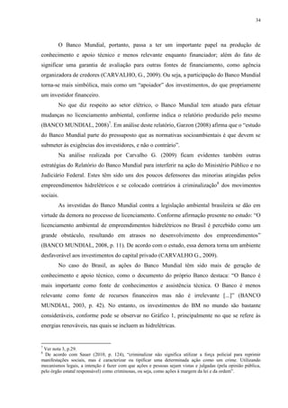 34
O Banco Mundial, portanto, passa a ter um importante papel na produção de
conhecimento e apoio técnico e menos relevante enquanto financiador; além do fato de
significar uma garantia de avaliação para outras fontes de financiamento, como agência
organizadora de credores (CARVALHO, G., 2009). Ou seja, a participação do Banco Mundial
torna-se mais simbólica, mais como um “apoiador” dos investimentos, do que propriamente
um investidor financeiro.
No que diz respeito ao setor elétrico, o Banco Mundial tem atuado para efetuar
mudanças no licenciamento ambiental, conforme indica o relatório produzido pelo mesmo
(BANCO MUNDIAL, 2008)7
. Em análise deste relatório, Garzon (2008) afirma que o “estudo
do Banco Mundial parte do pressuposto que as normativas socioambientais é que devem se
submeter às exigências dos investidores, e não o contrário”.
Na análise realizada por Carvalho G. (2009) ficam evidentes também outras
estratégias do Relatório do Banco Mundial para interferir na ação do Ministério Público e no
Judiciário Federal. Estes têm sido uns dos poucos defensores das minorias atingidas pelos
empreendimentos hidrelétricos e se colocado contrários à criminalização8
dos movimentos
sociais.
As investidas do Banco Mundial contra a legislação ambiental brasileira se dão em
virtude da demora no processo de licenciamento. Conforme afirmação presente no estudo: “O
licenciamento ambiental de empreendimentos hidrelétricos no Brasil é percebido como um
grande obstáculo, resultando em atrasos no desenvolvimento dos empreendimentos”
(BANCO MUNDIAL, 2008, p. 11). De acordo com o estudo, essa demora torna um ambiente
desfavorável aos investimentos do capital privado (CARVALHO G., 2009).
No caso do Brasil, as ações do Banco Mundial têm sido mais de geração de
conhecimento e apoio técnico, como o documento do próprio Banco destaca: “O Banco é
mais importante como fonte de conhecimentos e assistência técnica. O Banco é menos
relevante como fonte de recursos financeiros mas não é irrelevante [...]” (BANCO
MUNDIAL, 2003, p. 42). No entanto, os investimentos do BM no mundo são bastante
consideráveis, conforme pode se observar no Gráfico 1, principalmente no que se refere às
energias renováveis, nas quais se incluem as hidrelétricas.
7
Ver nota 3, p.29.
8
De acordo com Sauer (2010, p. 124), “criminalizar não significa utilizar a força policial para reprimir
manifestações sociais, mas é caracterizar ou tipificar uma determinada ação como um crime. Utilizando
mecanismos legais, a intenção é fazer com que ações e pessoas sejam vistas e julgadas (pela opinião pública,
pelo órgão estatal responsável) como criminosas, ou seja, como ações à margem da lei e da ordem”.
 