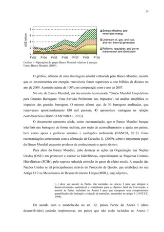 35
Gráfico 1 - Operações do grupo Banco Mundial relativas à energia.
Fonte: Banco Mundial (2009).
O gráfico, retirado de uma abordagem setorial elaborada pelo Banco Mundial, mostra
que os investimentos em energias renováveis foram superiores a oito bilhões de dólares no
ano de 2009. Aumento acima de 100% em comparação com o ano de 2007.
No site do Banco Mundial, em documento denominado “Banco Mundial Empréstimo
para Grandes Barragens: Uma Revisão Preliminar dos Impactos”, tal análise simplifica os
impactos das grandes barragens. O mesmo afirma que, de 50 barragens analisadas, que
removeram aproximadamente 830 mil pessoas, 45 apresentam vantagens na relação
custo/benefício (BANCO MUNDIAL, 2012).
O documento apresenta ainda, como recomendação, que o Banco Mundial busque
interferir nas barragens de forma indireta, por meio de aconselhamentos e ajuda aos países,
bem como apoio a políticas setoriais e avaliações ambientais (BANCO, 2012). Estas
recomendações corroboram com a afirmação de Carvalho G. (2009), sobre o importante papel
do Banco Mundial enquanto produtor de conhecimento e apoio técnico.
Para além do Banco Mundial, cabe destacar as ações da Organização das Nações
Unidas (ONU) em promover e exaltar as hidrelétricas, especialmente as Pequenas Centrais
Hidrelétricas (PCHs), pela suposta reduzida emissão de gases de efeito estufa. A atuação das
Nações Unidas se dá principalmente através do Protocolo de Quioto, que estabelece no seu
Artigo 12.2 os Mecanismos de Desenvolvimento Limpo (MDL), cujo objetivo,
[...] deve ser assistir às Partes não incluídas no Anexo I para que atinjam o
desenvolvimento sustentável e contribuam para o objetivo final da Convenção, e
assistir às Partes incluídas no Anexo I para que cumpram seus compromissos
quantificados de limitação e redução de emissões, assumidos no artigo 3 (UNFCCC,
1998).
De acordo com o estabelecido no art. 12, países Partes do Anexo I (ditos
desenvolvidos) poderão implementar, em países que não estão incluídos no Anexo I
 