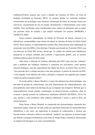 36
(subdesenvolvidos), projetos que visem a redução das emissões de GEEs, em troca de
Redução Certificada de Emissões (RCE). Os projetos podem ser realizados mediante
investimentos em tecnologias mais eficientes, substituição de fontes de energias fósseis por
renováveis, racionalização do uso da energia, florestamento e reflorestamento, entre outras
medidas. Estes certificados serão contabilizados como créditos de abatimento para os países
que possuem metas de redução e que estejam realizando tais projetos (MOREIRA e
GIOMETTI, 2008).
Nesses projetos contemplados no âmbito do Protocolo de Quioto, incluem-se as
hidrelétricas, compreendidas como formas de reduzir as emissões de Gases de Efeito Estufa
(GEE). Desta maneira, os empreendimentos podem obter financiamento para implantação de
projetospor meio dos MDLs. Esta ideologia é bastante questionada por Fearnside (2012), que
em entrevista ao Portal IHU on-line, afirma que “os créditos de carbono para hidrelétricas
prejudicam os esforços mundiais para controlar o aquecimento global”, pois as mesmas
também produzem gases de efeito estufa.
Além disso, o Mercado de Carbono, defendido pela ONU como uma das “soluções”
para o problema das mudanças climáticas é contestado por movimentos, como apontou
Graciela Rodrigues, uma das organizadoras da Cúpula dos Povos, ao Portal Terra, em 2012:
“esse mercado não é a solução real para evitar mais poluição. A política de emissões da ONU
é uma tragédia. Uma indústria não reduz a poluição e compensa isso pagando para comprar
créditos de quem conseguiu reduzir”.
Na escala global, o Banco Mundial é o maior dos indutores das eletroestratégias, seja
por meio da geração de conhecimento, seja pelo financiamento dos empreendimentos, mas
principalmente como indutor da ideologia de que os impactos são mitigáveis. Defende que os
empreendimentos trazem grandes contribuições ao desenvolvimento econômico, além de
evitarem o grande consumo de combustíveis anualmente (BANCO MUNDIAL, 2012). Ou
seja, persiste a visão econômica sobre impactos ambientais e sociais e, pode-se dizer, até
mesmo humanos.
Desta forma, o Banco Mundial, na composição das eletroestratégias, representa dois
importantes papeis, sendo por um lado, ainda um importante financiador de empreendimentos
hidrelétricos e, por outro, um especialista na produção de conhecimento e técnicas que
buscam exaltar o mercado e oferecer um ambiente “saudável” aos negócios, ao mesmo tempo
que difunde e propaga as hidrelétricas como fonte de energia limpa, sustentável, minimizando
os impactos das barragens e os custos socioambientais.
 