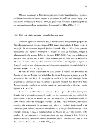 37
O Banco Mundial, ao se definir como importante produtor de conhecimento e técnicas,
emitindo documentos que buscam orientar as políticas do setor elétrico, assume o papel dos
think thanks apontados por Almeida (2010), os quais visam influenciar as políticas públicas
por meio da disseminação de seus resultados de pesquisa (HAUCK e ÁVILA, 2014).
1.1.2 Eletroestratégias na escala regional latino-americana
Na escala regional da América Latina, a influência se dá principalmente por parte do
Banco Interamericano de Desenvolvimento (BID), através das atividades da Iniciativa para a
Integração da Infra-estrutura Regional Sul-Americana (IIRSA). A IIRSA é um processo
multissetorial que pretende desenvolver e integrar as áreas de transporte, energia e
telecomunicações da América do Sul, em dez anos (IIRSA, 2000). Após esse período novos
objetivos foram traçados para a IIRSA. Estes estão previstos no Plano de Ação Estratégico
2012-2022 e dentre outros aspectos enunciam como objetivos “a integração energética; o
desenvolvimento de uma infraestrutura para a interconexão da região; a integração industrial e
produtiva” (COSIPLAN, 2012, p. 3).
O plano foi criado oficialmente em 2000, durante a Reunião dos Presidentes da
América do Sul, em Brasília, com a finalidade de integrar fisicamente a região. A base do
planejamento são dez Eixos de Integração da América do Sul, que abrangem faixas
geográficas de vários países que concentram ou possuem potencial para desenvolver bons
fluxos comerciais, visando formar cadeias produtivas e assim estimular o "desenvolvimento
regional" (IIRSA, 2000).
Entre os encaminhamentos deste encontro definiu-se que o BID elaboraria um plano
de ação para a integração proposta. O estudo “Un Nuevo Impulso a la Integración de la
Infraestructura Regional en América del Sur” foi apresentado pelo BID em dezembro de
2000, portanto apenas três meses após a “criação” da IIRSA. Neste documento, entre outros
assuntos, são apresentados os problemas que inibem o comércio intra-regional e as
alternativas para melhorar o fluxo de mercadorias; ou a situação da infraestrutura e seus
principais entraves, ou seja, as barreiras naturais da América do Sul. Como o próprio texto
concluiu, “[...]cabe destacar os principais problemas que para a integração física delineia a
geografia através de formidáveis barreiras naturais tais como a Cordilheira dos Andes, a Selva
Amazônica e a Bacia do Orinoco” (BID, 2000, p. 33).
 