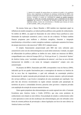 39
[...]através da ocupação de postos-chaves na estrutura de gestão e de assistência
técnica, áreas importantes na definição do arcabouço institucional da IIRSA, dos
projetos considerados prioritários, bem como das diretrizes para o financiamento dos
mesmos, incluindo os estudos de viabilidade.Em relação ao modelo energético
brasileiro, as IFMs têm investido pesadamente para a construção de um marco
regulatório que preserve os interesses da iniciativa privada que atua no setor:
segurança jurídica, retorno dos investimentos e liberdade para remessa de lucros
(CARVALHOG., 2009, p.188, grifo nosso).
Da mesma forma que o Banco Mundial, o BID também tem importante papel na
influência do modelo energético, ao induzir políticas públicas como gerador de conhecimento.
No âmbito da IIRSA, seu papel de financiador do setor elétrico busca justificar-se como
fomentador da exploração sustentável, como o texto do site evidencia: “O Banco também
financia programas para melhorar a eficiência energética, fomentar a integração
transfronteiriça e diversificar a matriz energética mediante a exploração sustentável de fontes
de energia renováveis e não renováveis” (BID, 2015, tradução nossa).
O simples financiamento proporcionado pelo BID não seria suficiente para
caracterizá-lo como um dos eletroestrategistas na escala latino-americana. Contudo, seu papel
de influenciador de políticas públicas no âmbito do setor, aliado aos interesses da IIRSA,
compartilhando com a ideia de Svampa (2013, p. 19) de que há um “[...] inexorável ‘destino’
da América Latina, como ‘sociedades exportadoras da natureza’, com base na nova divisão
internacional do trabalho e em nome de vantagem comparativa” cumpre com esta
caracterização.
Os projetos da IIRSA, financiados pelo BID, correspondem à tese de Harvey (2004),
indicando que há um quadro funcionalista para a reemergência do interesse na América do
Sul na nova fase do imperialismo, o qual está embasado na acumulação primitiva
internacional do capital, marcada pela privatização dos recursos naturais e pela privatização
dos serviços públicos, o que levaria à emergência de uma acumulação por espoliação. Isso
pelo fato dos diversos investimentos na região estraem marcados pela apropriação de
territórios de povos e comunidades diversos, parcerias entre governos e empresas privadas
com ampliação da extração de recursos naturais diversos.
Outra agente propulsora das eletroestratégias em escala regional tem sido a Comissão
Econômica para América Latina e Caribe (CEPAL), que atua como produtora de
conhecimento com relação ao setor elétrico. Essa produção de estudos e conhecimentos sobre
o setor apresenta-se como um dos arcabouços das eletroestratégias, pois são utilizados como
forma de orientar políticas de privatização e alterar legislações em favor do setor elétrico na
América Latina e no Caribe.
 