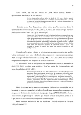 40
Nesse sentido, em um dos estudos da Cepal, “Setor elétrico: desafios e
oportunidades”, Oliveira (2011, p.7) descreve:
O setor elétrico sofreu reforma radical na década de 1990 com o objetivo de atrair
investidores privados e melhorar seu desempenho econômico-financeiro. A crise do
racionamento gerou dúvidas quanto à capacidade de a reforma elétrica oferecer os
benefícios econômicos anunciados.
Contudo, apesar deste diagnóstico, o estudo afirma que, “[...] a espinha dorsal da
reforma não foi modificada” (OLIVEIRA, 2011, p.7). Ainda, em estudo da Cepal elaborado
por Coviello, Gollán e Pérez (2012, p.5), indica-se que:
Entre os anos 80 e 90 a região da América Latina e Caribe atravessou um importante
processo de reforma do seu setor elétrico. Nesse processo, a maioria dos países da
região privatizaram parte ou a totalidade deste setor que historicamente esteve nas
mãos do Estado. Assim, as empresas privadas ficaram, em grande parte,
responsáveis pela geração, transmissão e distribuição de energia elétrica, o governo
tornou-se regulador através de instituições criadas especificamente para este fim. Em
linhas gerais, este processo e modelofoi de certo modo exitoso e levou a uma
melhoria do serviço. Na maioria dos casos, este modelo se mantém até hoje
(tradução nossa).
O estudo define como exitosas as privatizações ocorridas nos países da América
Latina, minimizando casos como o do Brasil onde, por exemplo, o racionamento ocorrido em
2001, se deu por falta de investimentos no setor (GONÇALVES, et al., 2007). Os investidores
compraram tais empresas com o objetivo de lucrar, e não investir.
As privatizações além de configurarem um dos pilares da acumulação por espoliação
(HARVEY, 2007), permitem uma verdadeira “farra” no âmbito das eletroestratégias, pois
como afirma Pinheiro (2006, p.106):
No ambiente privatizado do setor elétrico é perceptível a dificuldade das populações
atingidas e suas organizações de identificarem de forma clara seus interlocutores,
aqueles aos quais devem dirigir suas reivindicações e com quais devem dialogar e
negociar. Ora o empreendedor, ora o órgão financiador, ora o órgão ambiental, ora a
agência reguladora, ora órgãos governamentais. E se tantos são agentes, no “jogo de
empurra” que acontece entre eles, nenhum é de fato o responsável por oferecer
respostas às demandas da população atingida e por assumir a responsabilidade pelos
problemas sociais e ambientais.
Desta forma, as privatizações como novo modelo implantado no setor elétrico buscou
resguardar os interesses dos capitais privados, relegando a um segundo plano mecanismos que
assegurem os direitos sociais e ambientais da população atingida (PINHEIRO, 2006). Frente a
estes aspectos, as privatizações e estudos que buscam valorizar essa prática, como os da
Cepal, não só se relacionam como compõem as eletroestratégias.
Outro elemento apresentado por este estudo da Cepal diz respeito às Parcerias-
Público-Privadas (PPP):
 