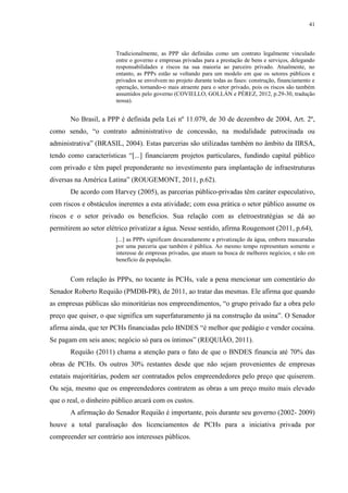 41
Tradicionalmente, as PPP são definidas como um contrato legalmente vinculado
entre o governo e empresas privadas para a prestação de bens e serviços, delegando
responsabilidades e riscos na sua maioria ao parceiro privado. Atualmente, no
entanto, as PPPs estão se voltando para um modelo em que os setores públicos e
privados se envolvem no projeto durante todas as fases: construção, financiamento e
operação, tornando-o mais atraente para o setor privado, pois os riscos são também
assumidos pelo governo (COVIELLO, GOLLÁN e PÉREZ, 2012, p.29-30, tradução
nossa).
No Brasil, a PPP é definida pela Lei nº 11.079, de 30 de dezembro de 2004, Art. 2º,
como sendo, “o contrato administrativo de concessão, na modalidade patrocinada ou
administrativa” (BRASIL, 2004). Estas parcerias são utilizadas também no âmbito da IIRSA,
tendo como características “[...] financiarem projetos particulares, fundindo capital público
com privado e têm papel preponderante no investimento para implantação de infraestruturas
diversas na América Latina” (ROUGEMONT, 2011, p.62).
De acordo com Harvey (2005), as parcerias público-privadas têm caráter especulativo,
com riscos e obstáculos inerentes a esta atividade; com essa prática o setor público assume os
riscos e o setor privado os benefícios. Sua relação com as eletroestratégias se dá ao
permitirem ao setor elétrico privatizar a água. Nesse sentido, afirma Rougemont (2011, p.64),
[...] as PPPs significam descaradamente a privatização da água, embora mascaradas
por uma parceria que também é pública. Ao mesmo tempo representam somente o
interesse de empresas privadas, que atuam na busca de melhores negócios, e não em
benefício da população.
Com relação às PPPs, no tocante às PCHs, vale a pena mencionar um comentário do
Senador Roberto Requião (PMDB-PR), de 2011, ao tratar das mesmas. Ele afirma que quando
as empresas públicas são minoritárias nos empreendimentos, “o grupo privado faz a obra pelo
preço que quiser, o que significa um superfaturamento já na construção da usina”. O Senador
afirma ainda, que ter PCHs financiadas pelo BNDES “é melhor que pedágio e vender cocaína.
Se pagam em seis anos; negócio só para os íntimos” (REQUIÃO, 2011).
Requião (2011) chama a atenção para o fato de que o BNDES financia até 70% das
obras de PCHs. Os outros 30% restantes desde que não sejam provenientes de empresas
estatais majoritárias, podem ser contratados pelos empreendedores pelo preço que quiserem.
Ou seja, mesmo que os empreendedores contratem as obras a um preço muito mais elevado
que o real, o dinheiro público arcará com os custos.
A afirmação do Senador Requião é importante, pois durante seu governo (2002- 2009)
houve a total paralisação dos licenciamentos de PCHs para a iniciativa privada por
compreender ser contrário aos interesses públicos.
 