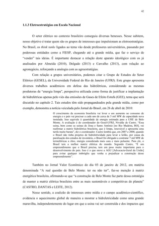 42
1.1.3 Eletroestratégias em Escala Nacional
O setor elétrico no contexto brasileiro conseguiu diversas benesses. Nesse subitem,
nosso objetivo é tratar quem são os grupos de interesses que impulsionam as eletroestratégias.
No Brasil, os think tanks ligados ao tema vão desde professores universitários, passando por
poderosas entidades como a FIESP, chegando até a grande mídia, que faz o serviço de
“vender” tais ideias. É importante destacar a relação deste aparato ideológico com os já
analisados por Almeida (2010), Delgado (2013) e Carvalho (2013), com relação ao
agronegócio, reforçando a analogia com as agroestratégias.
Com relação a grupos universitários, podemos citar o Grupo de Estudos do Setor
Elétrico (GESEL), da Universidade Federal do Rio de Janeiro (UFRJ). Este grupo apresenta
diversos trabalhos acadêmicos em defesa das hidrelétricas, considerando as mesmas
produtoras de “energia limpa”, perspectiva utilizada como forma de justificar a implantação
de hidrelétricas apenas pelo viés das emissões de Gases de Efeito Estufa (GEE), tema que será
discutido no capítulo 2. Tais estudos têm sido propagandeados pela grande mídia, como por
exemplo, demonstra a notícia veiculada pelo Jornal do Brasil, em 26 de abril de 2010:
O crescimento da economia brasileira vai levar a um aumento no consumo de
energia e o país vai precisar a cada ano de cerca de 5 mil MW de capacidade nova
instalada. Isso equivale à quantidade de energia estimada para a UHE de Belo
Monte. A avaliação é do coordenador do Gesel-UFRJ, Nivalde de Castro. “Essa
usina, bem como as usinas de Jirau e Santo Antônio [no Rio Madeira, RO], vai
reafirmar a matriz hidrelétrica brasileira, que é limpa, renovável e apresenta uma
tarifa muito barata”, diz o coordenador. Castro lembra que, em 2007 e 2008, quando
o Brasil não tinha projetos de hidreletricidade para levar a leilão, por causa da
paralisação dos estudos de inventário, o Brasil foi obrigado a contratar 7 mil MW de
termelétricas a óleo, energia considerada mais cara e mais poluente. Para ele, o
Brasil tem a melhor matriz elétrica do mundo. Segundo Castro, “É um
empreendimento que o Brasil precisa, tem um peso muito importante para o
desenvolvimento do país. Isso é o que move a AGU [Advocacia-Geral da União]
para evitar qualquer imbróglio que venha a prejudicar a construção desse
empreendimento”.
Também no Jornal Valor Econômico do dia 03 de janeiro de 2012, em matéria
denominada “A real questão de Belo Monte: ter ou não ter”, faz-se menção à matriz
energética brasileira, afirmando-se que “a construção de Belo Monte faz parte dessa estratégia
de manter a matriz elétrica brasileira entre as mais sustentáveis e competitivas do planeta”
(CASTRO, DANTAS e LEITE, 2012).
Nesse sentido, a coalizão de interesses entre mídia e o campo acadêmico-científico,
evidencia o aquecimento global de maneira a mostrar a hidreletricidade como uma grande
maravilha, independentemente do lugar em que a usina vai ser construída e dos impactos que
 