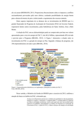 43
ela vai causar (BERMANN, 2011). Proporciona obscurecimento sobre os impactos e conflitos
socioambientais provocados pelo setor elétrico, exaltando possibilidades de energia barata
para o desenvolvimento do país e relativizando o esgotamento dos recursos naturais.
Outro aspecto importante de se destacar são os investimentos do BNDES que é o
grande financiador do Programa de Aceleração do Crescimento (PAC) do Governo Federal,
responsável dentre outros investimentos, pelas hidrelétricas de Santo Antônio, Jirau e Belo
Monte.
A relação do PAC com as eletroestratégias pode ser comprovada com base nos valores
apresentados para o eixo de energia do PAC 2: são 461,6 bilhões, representando 48% de todo
o previsto para o Programa (BRASIL, 2012). A Figura 1 demonstra a relação entre os
investimentos do PAC e a geração de energia no País. Segundo o balanço do programa, são
344 empreendimentos em todo o país (BRASIL, 2014).
Figura 1- Empreendimentos hidrelétricos em implantação e planejados no âmbito do PAC 2.
Fonte: BRASIL (2014).
Nesse sentido, o Relatório de Gestão do BNDES para o exercício de 2013, reafirma a
atuação do banco no âmbito do PAC, colocando que,
Avanços em infraestrutura promovem a melhoria da qualidade de vida da população,
integram as regiões e aumentam a competitividade e a produtividade de empresas
em todas as atividades econômicas, motivo pelo qual esse setor tem recebido apoio
expressivo do BNDES, principalmente no âmbito do Programa de Aceleração do
Crescimento (PAC). A partir de 2013, o Banco reforçou sua atuação em articulação
 