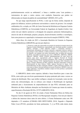 45
predominantemente sociais ou ambientais”; o banco e também conta “com produtos e
instrumentos de apoio a outros setores, com condições financeiras que podem ser
diferenciadas em função de padrões de sustentabilidade” (BNDES, 2013, p.49).
No que tange especificamente às PCHs, o setor age de forma similar, dispondo de
grupos de influência, inclusive professores universitários e setores do governo. Um exemplo
emblemático foi, a criação, em 1998, do Centro Nacional de Referência em Pequenas Centrais
Hidrelétricas (CERPCH), na Universidade Federal de Engenharia de Itajubá (Unifei). Este
centro tem por objetivo promover a divulgação dos pequenos potenciais hidroenergéticos,
através de rede de informação, projetos, pesquisa, desenvolvimento científico e tecnológico,
bem como promover a capacitação e treinamento nesta área de atuação (CERPCH, 1998).
Além disso, foi criada em 2013 a Associação Brasileira de Fomento às Pequenas
Centrais Hidrelétricas (ABRAPCH), que tem por objetivos:
I. Promover a união dos interessados nos projetos de geração de energia através das
Pequenas Centrais Hidrelétricas, representando seus associados perante os poderes
públicos, incluindo o Poder Judiciário eórgãos e instituições nacionais e
internacionais, defendendo seus direitos, interesses e aspirações coletivas, inclusive
para proteger o meio ambiente, a ordem econômica e a livre concorrência; II. Atuar
em sintonia e em conjunto com outras Associações afins, na defesa dos interesses
das PCHs, semconflito de interesses, tais como a ABRAGEL, ABEEólica, ABEER,
ABRACE, ABIAPE, APINE, COGEN, podendoparticipar do corpo social das
mesmas, para atuar, especialmente junto à Agência Nacional de Energia
Elétrica,ANEEL;Empresa de Pesquisa Energética, EPE; Câmara de Compensação
de Energia Elétrica, CCEE: OperadorNacional do Sistema ONS; Ministério das
Minas e Energia, Ministério do Meio Ambiente, Ministério daFazenda; Comitê de
Monitoramento do Setor Elétrica, CMSE; Agência Nacional de Águas, ANA;
InstitutoBrasileiro do Meio Ambientar, IBAMA e órgãos ambientais estaduais, bem
como junto ao Banco Nacional deDesenvolvimento Econômico, BNDES e junto aos
órgãos ambientais e fazendários estaduais sempre de forma profícua e permanente
(ABRAPCH, 2013, p.1).
A ABRAPCH, dentre outros aspectos, defende e busca benefícios para o ramo das
PCHs, como ações que envolvem questionamento do preço praticado pelo ramo e acesso ao
sistema de distribuição. Mas o que melhor configura a atuação da Associação, como um dos
atores das eletroestratégias, são os esforços com relação à flexibilização da legislação
ambiental para o licenciamento de empreendimentos do tipo PCH, solicitando junto ao
Ministério do Meio Ambiente alterações nas Resoluções do Conama que tratam da matéria,
especificamente a Resolução 001/86 e 237/97 (ABRAPCH, 2014).
No dia 21 de agosto de 2013, foi criada a Frente Parlamentar Mista em Defesa das
Pequenas Centrais Hidrelétricas (PCHs) e da Microgeração energética. Esta tem por objetivo
a defesa dos interesses desse ramo do setor elétrico. A Frente Parlamentar conta com 180
deputados e 22 senadores (CÂMARA DOS DEPUTADOS, 2014). Segundo o Deputado
Pedro Uczai (PT-SC), presidente da frente parlamentar, “[...] as PCHs estão dentro desta
 