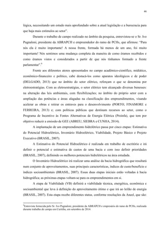 46
lógica, necessitando um estudo mais aprofundado sobre a atual legislação e a burocracia para
que haja mais estímulos ao setor”.
Durante o trabalho de campo realizado no âmbito da pesquisa, entrevistou-se o Sr. Ivo
Pugnaloni, presidente da ABRAPCH e empreendedor do ramo de PCHs, que afirmou: “Para
nós ela é muito importante! A nossa frente, formada há menos de um ano, foi muito
importante! Nós sentimos uma mudança completa da maneira de como éramos recebidos e
como éramos vistos e considerados a partir de que nós tínhamos formado a frente
parlamentar”.9
Frente aos diferentes atores apresentados no campo acadêmico-científico, midiático,
econômico-financeiro e político, cabe destacá-los como aparatos ideológicos e de poder
(DELGADO, 2013) que no âmbito do setor elétrico, reforçam o que se denomina por
eletroestratégias. Com as eletroestratégias, o setor elétrico tem alcançado diversas benesses:
na alteração das leis ambientais, com flexibilizações; no âmbito do próprio setor com a
ampliação das potências e áreas alagadas na classificação dos empreendimentos, visando
acelerar as obras e retirar os entraves para o desenvolvimento (PORTO, FINAMORE e
FERREIRA, 2013) e; com políticas públicas que destinam recursos ao setor, como o
Programa de Incentivo às Fontes Alternativas de Energia Elétrica (Proinfa), que tem por
objetivo reduzir a emissão de GEE (ABREU, SIEBRA e CUNHA, 2014).
A implantação de um empreendimento hidrelétrico passa por cinco etapas: Estimativa
do Potencial Hidroelétrico, Inventário Hidroelétrico, Viabilidade, Projeto Básico e Projeto
Executivo (BRASIL, 2007).
A Estimativa do Potencial Hidroelétrico é realizada em trabalho de escritório e irá
definir o potencial e estimativa de custos de uma bacia e com isso definir prioridades
(BRASIL, 2007), definindo os melhores potenciais hidrelétricos na área estudada.
O Inventário Hidroelétrico irá realizar uma análise da bacia hidrográfica que resultará
num conjunto de aproveitamentos, suas principais características, índices de custo/benefício e
índices socioambientais (BRASIL, 2007). Essas duas etapas iniciais estão voltadas à bacia
hidrográfica; as próximas etapas voltam-se para os empreendimentos em si.
A etapa de Viabilidade (VB) definirá a viabilidade técnica, energética, econômica e
socioambiental que leva à definição do aproveitamento ótimo e que irá ao leilão de energia
(BRASIL, 2007). Esta etapa recebe diferentes status, conforme resoluções da Aneel, que são:
9
Entrevista fornecida pelo Sr. Ivo Pugnaloni, presidente da ABRAPCH e empresário do ramo de PCHs, realizada
durante trabalho de campo em Curitiba, em setembro de 2014.
 