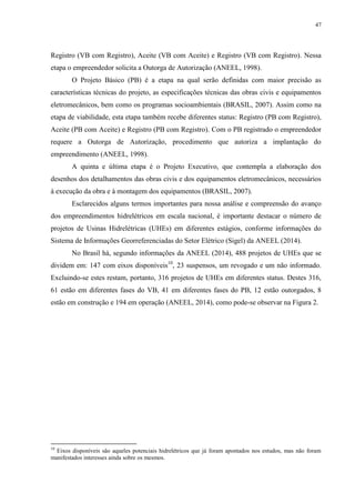 47
Registro (VB com Registro), Aceite (VB com Aceite) e Registro (VB com Registro). Nessa
etapa o empreendedor solicita a Outorga de Autorização (ANEEL, 1998).
O Projeto Básico (PB) é a etapa na qual serão definidas com maior precisão as
características técnicas do projeto, as especificações técnicas das obras civis e equipamentos
eletromecânicos, bem como os programas socioambientais (BRASIL, 2007). Assim como na
etapa de viabilidade, esta etapa também recebe diferentes status: Registro (PB com Registro),
Aceite (PB com Aceite) e Registro (PB com Registro). Com o PB registrado o empreendedor
requere a Outorga de Autorização, procedimento que autoriza a implantação do
empreendimento (ANEEL, 1998).
A quinta e última etapa é o Projeto Executivo, que contempla a elaboração dos
desenhos dos detalhamentos das obras civis e dos equipamentos eletromecânicos, necessários
à execução da obra e à montagem dos equipamentos (BRASIL, 2007).
Esclarecidos alguns termos importantes para nossa análise e compreensão do avanço
dos empreendimentos hidrelétricos em escala nacional, é importante destacar o número de
projetos de Usinas Hidrelétricas (UHEs) em diferentes estágios, conforme informações do
Sistema de Informações Georreferenciadas do Setor Elétrico (Sigel) da ANEEL (2014).
No Brasil há, segundo informações da ANEEL (2014), 488 projetos de UHEs que se
dividem em: 147 com eixos disponíveis10
, 23 suspensos, um revogado e um não informado.
Excluindo-se estes restam, portanto, 316 projetos de UHEs em diferentes status. Destes 316,
61 estão em diferentes fases do VB, 41 em diferentes fases do PB, 12 estão outorgados, 8
estão em construção e 194 em operação (ANEEL, 2014), como pode-se observar na Figura 2.
10
Eixos disponíveis são aqueles potenciais hidrelétricos que já foram apontados nos estudos, mas não foram
manifestados interesses ainda sobre os mesmos.
 