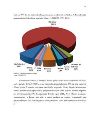 50
Mais de 75% foi de fonte hidráulica, como pode-se observar no Gráfico 4. Considerando
apenas as fontes hidráulicas, a geração foi de 415.342 GWh (EPE, 2013).
Gráfico4 - Geração elétrica no Brasil.
Fonte: EPE (2013).
Nesse mesmo cenário, o estado do Paraná aparece como maior contribuinte nacional,
com a geração de 92.819 GWh, o que representa aproximadamente 17% de toda a energia
elétrica gerada. É o estado com maior contribuição na geração elétrica do país. Neste mesmo
sentido, ao tratar-se de capacidade de geração instalada por fontes hídricas, o Paraná responde
por aproximadamente 20% da capacidade de todo o país (EPE, 2013). Quanto à geração,
historicamente, o Paraná tem sido o maior produtor de energia, respondendo por
aproximadamente 20% de toda geração elétrica brasileira como pode-se observar no Gráfico
5.
 