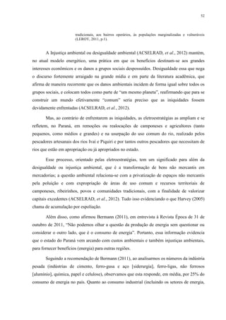 52
tradicionais, aos bairros operários, às populações marginalizadas e vulneráveis
(LEROY, 2011, p.1).
A Injustiça ambiental ou desigualdade ambiental (ACSELRAD, et al., 2012) mantém,
no atual modelo energético, uma prática em que os benefícios destinam-se aos grandes
interesses econômicos e os danos a grupos sociais despossuídos. Desigualdade essa que nega
o discurso fortemente arraigado na grande mídia e em parte da literatura acadêmica, que
afirma de maneira recorrente que os danos ambientais incidem de forma igual sobre todos os
grupos sociais, e colocam todos como parte de “um mesmo planeta”, reafirmando que para se
construir um mundo efetivamente “comum” seria preciso que as iniquidades fossem
devidamente enfrentadas (ACSELRAD, et al., 2012).
Mas, ao contrário de enfrentarem as iniquidades, as eletroestratégias as ampliam e se
refletem, no Paraná, em remoções ou realocações de camponeses e agricultores (tanto
pequenos, como médios e grandes) e na usurpação do uso comum do rio, realizado pelos
pescadores artesanais dos rios Ivaí e Piquiri e por tantos outros pescadores que necessitam de
rios que estão em apropriação ou já apropriados no estado.
Esse processo, orientado pelas eletroestratégias, tem um significado para além da
desigualdade ou injustiça ambiental, que é a transformação de bens não mercantis em
mercadorias; a questão ambiental relaciona-se com a privatização de espaços não mercantis
pela poluição e com expropriação de áreas de uso comum e recursos territoriais de
camponeses, ribeirinhos, povos e comunidades tradicionais, com a finalidade de valorizar
capitais excedentes (ACSELRAD, et al., 2012). Tudo isso evidenciando o que Harvey (2005)
chama de acumulação por espoliação.
Além disso, como afirmou Bermann (2011), em entrevista à Revista Época de 31 de
outubro de 2011, “Não podemos olhar a questão da produção de energia sem questionar ou
considerar o outro lado, que é o consumo de energia”. Portanto, essa informação evidencia
que o estado do Paraná vem arcando com custos ambientais e também injustiças ambientais,
para fornecer benefícios (energia) para outras regiões.
Seguindo a recomendação de Bermann (2011), ao analisarmos os números da indústria
pesada (indústrias de cimento, ferro-gusa e aço [siderurgia], ferro-ligas, não ferrosos
[alumínio], química, papel e celulose), observamos que esta responde, em média, por 25% do
consumo de energia no país. Quanto ao consumo industrial (incluindo os setores de energia,
 