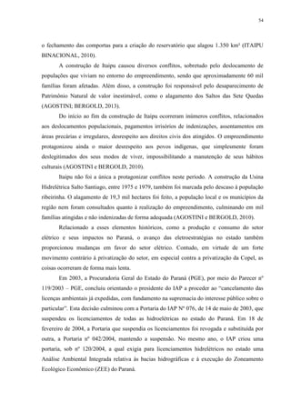 54
o fechamento das comportas para a criação do reservatório que alagou 1.350 km² (ITAIPU
BINACIONAL, 2010).
A construção de Itaipu causou diversos conflitos, sobretudo pelo deslocamento de
populações que viviam no entorno do empreendimento, sendo que aproximadamente 60 mil
famílias foram afetadas. Além disso, a construção foi responsável pelo desaparecimento de
Patrimônio Natural de valor inestimável, como o alagamento dos Saltos das Sete Quedas
(AGOSTINI; BERGOLD, 2013).
Do início ao fim da construção de Itaipu ocorreram inúmeros conflitos, relacionados
aos deslocamentos populacionais, pagamentos irrisórios de indenizações, assentamentos em
áreas precárias e irregulares, desrespeito aos direitos civis dos atingidos. O empreendimento
protagonizou ainda o maior desrespeito aos povos indígenas, que simplesmente foram
deslegitimados dos seus modos de viver, impossibilitando a manutenção de seus hábitos
culturais (AGOSTINI e BERGOLD, 2010).
Itaipu não foi a única a protagonizar conflitos neste período. A construção da Usina
Hidrelétrica Salto Santiago, entre 1975 e 1979, também foi marcada pelo descaso à população
ribeirinha. O alagamento de 19,3 mil hectares foi feito, a população local e os municípios da
região nem foram consultados quanto à realização do empreendimento, culminando em mil
famílias atingidas e não indenizadas de forma adequada (AGOSTINI e BERGOLD, 2010).
Relacionado a esses elementos históricos, como a produção e consumo do setor
elétrico e seus impactos no Paraná, o avanço das eletroestratégias no estado também
proporcionou mudanças em favor do setor elétrico. Contudo, em virtude de um forte
movimento contrário à privatização do setor, em especial contra a privatização da Copel, as
coisas ocorreram de forma mais lenta.
Em 2003, a Procuradoria Geral do Estado do Paraná (PGE), por meio do Parecer nº
119/2003 – PGE, concluiu orientando o presidente do IAP a proceder ao “cancelamento das
licenças ambientais já expedidas, com fundamento na supremacia do interesse público sobre o
particular”. Esta decisão culminou com a Portaria do IAP Nº 076, de 14 de maio de 2003, que
suspendeu os licenciamentos de todas as hidroelétricas no estado do Paraná. Em 18 de
fevereiro de 2004, a Portaria que suspendia os licenciamentos foi revogada e substituída por
outra, a Portaria nº 042/2004, mantendo a suspensão. No mesmo ano, o IAP criou uma
portaria, sob nº 120/2004, a qual exigia para licenciamentos hidrelétricos no estado uma
Análise Ambiental Integrada relativa às bacias hidrográficas e à execução do Zoneamento
Ecológico Econômico (ZEE) do Paraná.
 
