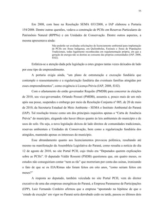 55
Em 2008, com base na Resolução SEMA 033/2008, o IAP elaborou a Portaria
154/2008. Dentre outras questões, vedava a construção de PCHs em Reservas Particulares de
Patrimônio Natural (RPPNs) e em Unidades de Conservação. Dentre outros aspectos, a
mesma apresentava ainda:
Não poderão ser avaliadas solicitações de licenciamento ambiental para implantação
de PCHs em Áreas Indígenas, em Quilombolas, Faxinais e Áreas de Populações
Tradicionais, todas legalmente reconhecidas em regulamentação própria, em que a
geração de energia não se destine ao consumo das próprias comunidades (IAP, 2008,
fl.02).
Enfatiza-se a atenção dada pela legislação a estes grupos tantas vezes deixados de lado
por esse tipo de empreendimento.
A portaria exigia ainda, “um plano de estruturação e execução fundiária que
contemple o reassentamento e a regularização fundiária das eventuais famílias atingidas por
esses empreendimentos”, como exigência à Licença Prévia (IAP, 2008, fl.02).
Com o afastamento do então governador Requião (PMDB) para concorrer às eleições
de 2010, seu vice-governador, Orlando Pessuti (PMDB), assumiu e, pouco mais de um mês
após sua posse, suspendeu o embargo por meio da Resolução Conjunta nº 005, de 20 de maio
de 2010, da Secretaria Estadual de Meio Ambiente - SEMA e Instituto Ambiental do Paraná
(IAP). Tal resolução trouxe como um dos principais requisitos apenas a “Carta de Anuência
Prévia” do município, alegando não haver óbices quanto às leis ambientais do município e de
usos do solo. Ou seja, a nova legislação deixou de lado direitos de comunidades tradicionais,
reservas ambientais e Unidades de Conservação, bem como a regularização fundiária dos
atingidos, mantendo apenas os interesses do município.
Esse abrandamento quanto aos licenciamentos provocou polêmica, resultando até
mesmo na manifestação da Assembleia Legislativa do Paraná, como ressalta a notícia do dia
12 de agosto de 2010, no site Portal PCH, cujo título era “Deputados querem explicações
sobre as PCHs”. O deputado Valdir Rossoni (PSDB) questionou que, em quatro meses, os
estudos não conseguiriam contar “nem as rãs” que morreriam por conta das usinas, ironizando
o fato de que se os EIA/Rimas não foram feitos em oito anos, “como seriam feitos em
meses?”
A resposta ao deputado, também veiculada no site Portal PCH, vem do diretor
executivo de uma das empresas energéticas do Paraná, a Empresa Paranaense de Participações
(EPP). Luiz Fernando Cordeiro afirmou que a empresa “apostando na hipótese de que o
‘estado de exceção’ em vigor no Paraná seria derrubado cedo ou tarde, passou os últimos dois
 