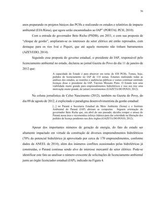 56
anos preparando os projetos básicos das PCHs e realizando os estudos e relatórios de impacto
ambiental (EIA/Rima), que agora serão encaminhados ao IAP” (PORTAL PCH, 2010).
Com a entrada do governador Beto Richa (PSDB), em 2011, e com sua proposta de
“choque de gestão”, ampliaram-se os interesses do setor elétrico até então represados, com
destaque para os rios Ivaí e Piquiri, que até aquele momento não tinham barramentos
(AZEVEDO, 2014).
Seguindo essa proposta do governo estadual, o presidente do IAP, responsável pelo
licenciamento ambiental no estado, declarou ao jornal Gazeta do Povo do dia 11 de janeiro de
2012 que:
A capacidade do Estado é para absorver em torno de 430 PCHs. Temos, hoje,
pedidos de licenciamento no IAP de 114 usinas. Estamos realizando todas as
análises dos estudos, as reuniões e audiências públicas e vamos continuar emitindo
licenças disse o presidente do IAP, Tarcísio Mossato Pinto. O Estado tem uma
viabilidade muito grande para empreendimentos hidrelétricos e isso nos traz uma
motivação muito grande, de (atrair) investimentos (GAZETA DO POVO, 2012).
Na coluna jornalística de Celso Nascimento (2012), também na Gazeta do Povo, do
dia 09 de agosto de 2012, é explicitado o paradigma desenvolvimentista da gestão estadual:
[...] no Paraná a Secretaria Estadual do Meio Ambiente (Sema) e o Instituto
Ambiental do Paraná (IAP) abriram as comportas. Seguem orientação do
governador Beto Richa que, em abril do ano passado, decidiu romper o atraso do
Paraná nessa área e recomendou esforço titânico para dar celeridade na liberação dos
pedidos de licença pendentes nos dois órgãos (GAZETA DO POVO, 2012).
Apesar dos importantes números de geração de energia, do fato do estado ser
altamente impactado em virtude da construção de diversos empreendimentos hidrelétricos
(70% do potencial hidrelétrico já aproveitado por cerca de 170 empreendimentos, conforme
dados da ANEEL de 2014), além dos inúmeros conflitos ocasionados pelas hidrelétricas já
construídas, o Paraná continua sendo alvo do interesse mercantil do setor elétrico. Pode-se
identificar este fato ao analisar o número crescente de solicitações de licenciamento ambiental
junto ao órgão licenciador estadual (IAP), indicado na Figura 4.
 