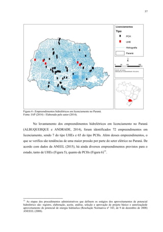 57
Figura 4 - Empreendimentos hidrelétricos em licenciamento no Paraná.
Fonte: IAP (2014) - Elaborado pelo autor (2014).
No levantamento dos empreendimentos hidrelétricos em licenciamento no Paraná
(ALBUQUERQUE e ANDRADE, 2014), foram identificados 72 empreendimentos em
licenciamento, sendo 7 do tipo UHEs e 65 do tipo PCHs. Além desses empreendimentos, o
que se verifica são tendências de uma maior pressão por parte do setor elétrico no Paraná. De
acordo com dados da ANEEL (2015), há ainda diversos empreendimentos previstos para o
estado, tanto de UHEs (Figura 5), quanto de PCHs (Figura 6)13
.
13
As etapas dos procedimentos administrativos que definem os estágios dos aproveitamentos de potencial
hidrelétrico são: registro, elaboração, aceite, análise, seleção e aprovação de projeto básico e autorizaçãode
aproveitamento de potencial de energia hidráulica (Resolução Normativa nº 343, de 9 de dezembro de 2008)
ANEEEL (2008).
 