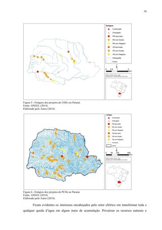 58
Figura 5 - Estágios dos projetos de UHEs no Paraná.
Fonte: ANEEL (2014).
Elaborado pelo Autor (2014).
Figura 6 - Estágios dos projetos de PCHs no Paraná.
Fonte: ANEEL (2014).
Elaborado pelo Autor (2014).
Ficam evidentes os interesses encabeçados pelo setor elétrico em transformar toda e
qualquer queda d’água em algum meio de acumulação. Privatizar os recursos naturais e
 