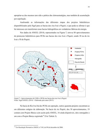 59
apropriar-se dos mesmos tem sido a prática das eletroestratégias, mas também de acumulação
por espoliação.
Analisando as informações das diferentes etapas dos projetos hidrelétricos
disponibilizados pelo Sigel para as bacias dos rios Ivaí e Piquiri, o que pode-se afirmar é que
há interesses em transformar essas bacias hidrográficas em verdadeiras fábricas de energia.
Nos dados da ANEEL (2014), representados na Figura 7, tem-se 88 aproveitamentos
de potenciais hidrelétricos para PCHs nas bacias dos rios Ivaí e Piquiri, sendo 38 na do rio
Ivaí e 50 do Piquiri.
Figura 7 - Aproveitamentos de UHEs e PCHs nas bacias dos rios Ivaí e Piquiri.
Fonte: Sigel/ANEEL (2014) – Elaborado pelo autor (2015).
Na bacia do Rio Ivaí há dez PCHs em operação, outros quarenta projetos encontram-se
em diferentes estágios de elaboração. Na bacia do rio Piquiri, dos 38 aproveitamentos, 19
contam com Projeto Básico com aceite pela ANEEL, 16 ainda disponíveis, dois outorgados e
um com o Projeto Básico registrado14
(Ver Tabela 3).
14
Ver Resolução Normativa ANEEL nº 343, de 09 de dezembro de 2008.
 