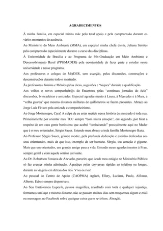 AGRADECIMENTOS
À minha família, em especial minha mãe pelo total apoio e pela compreensão durante os
vários momentos de ausência.
Ao Ministério do Meio Ambiente (MMA), em especial minha chefe direta, Juliana Simões
pela compreensão especialmente durante o curso das disciplinas.
À Universidade de Brasília e ao Programa de Pós-Graduação em Meio Ambiente e
Desenvolvimento Rural (PPGMADER) pela oportunidade de fazer parte e estudar nessa
universidade e nesse programa.
Aos professores e colegas do MADER, sem exceção, pelas discussões, construções e
desconstruções durante todo o mestrado.
Às professoras Janaína e Mônica pelas dicas, sugestões e “toques” durante a qualificação.
Aos velhos e novos companheir@s do Enconttra pelas “contínuas jornadas do ócio”
discussões, brincadeiras e amizades. Especial agradecimento à Laura, à Mercedes e à Mara, a
“velha guarda” que mesmo distantes milhares de quilômetros se fazem presentes. Abraço ao
Jorge Luiz Fávaro pela amizade e companheirismo.
Ao Jorge Montenegro, Cara! A culpa de eu estar metido nessa história de mestrado é toda sua.
Primeiramente por orientar meu TCC sempre “com muita emoção”, em segundo, por falar a
respeito de um cara gente boníssima que acabei “conhecendo” pessoalmente aqui no Mader
que é o meu orientador, Sérgio Sauer. Estendo meu abraço a toda família Montenegro Ikuta.
Ao Professor Sérgio Sauer, grande mestre, pela profunda dedicação e carinho dedicados aos
seus orientandos, mais de que isso, exemplo de ser humano. Sérgio, teu coração é gigante.
Mais que um orientador, um grande amigo para a vida. Estendo meus agradecimentos à Fran,
sempre gentil e com aquele sorriso cativante.
Ao Dr. Robertson Fonseca de Azevedo, parceiro que desde meu estágio no Ministério Público
só fez crescer minha admiração. Agradeço pelas conversas rápidas ao telefone ou longas,
durante as viagens em defesa dos rios. Viva os rios!
Ao pessoal do Centro de Apoio (CAOPMA) Aglaeh, Ellery, Luciana, Paulo, Alfonso,
Alberto, Ednei sempre disponíveis.
Ao Seu Bartolomeu Lupecik, pessoa magnifica, revoltado com toda e qualquer injustiça,
formamos um laço e mesmo distante, não se passam muitos dias sem troquemos algum e-mail
ou mensagem no Facebook sobre qualquer coisa que o revoltem. Abração.
 