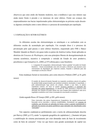 62
observa-se que estes ainda são bastante modestos, mas a tendência é que esse número seja
ainda maior frente à pressão e os interesses do setor elétrico. Frente aos avanços dos
empreendimentos nas bacias impulsionados pelas eletroestratégias na próxima seção discute-
se algumas correlações entre o setor elétrico e o processo de acumulação por espoliação.
1.3 ESPOLIAÇÃO E SETOR ELÉTRICO
As diferentes escalas das eletroestratégias se entrelaçam e se confundem com as
diferentes escalas de acumulação por espoliação. Um exemplo disso é o processo de
privatização pelo qual passou o setor elétrico brasileiro, orquestrado pelo FMI e Banco
Mundial. Quando no Brasil e em quase todos os países da América Latina, foram aplicadas as
diretrizes do Consenso de Washington, com seus princípios liberais de desregulamentação do
sistema econômico, incentivo à competição e retirada do Estado do setor produtivo,
percebemos o que Gonçalves Jr., (2002, p.157) afirma para o caso brasileiro:
[...] enquanto foi assegurada a democratização ‘lenta e gradual’ do poder do Estado
brasileiro – foram encaminhadas uma série de ações e diretrizes que atuaram como
instrumentos de degradação das empresas estatais, forjando o ambiente para dar
sustentação ao discurso liberal”.
Estas mudanças faziam-se necessárias, pois como descreve Pinheiro (2007, p.10, grifo
nosso):
O modelo de desenvolvimento baseado na expansão econômica através de ganhos
de produtividade proporcionados por produtos primários destinados à exportação, e
pela industrialização logo entrou em colapso. Aliado a esse fator, os países
capitalistas centrais, em meio ao quadro recessivo mundial e à saturação dos
mercados dos países hegemônicos, na década de 1990, passaram a objetivar uma
alteração nas relações de poder dentro dos seus Estados para estabelecer uma nova
regulação econômica com vistas à retomada do crescimento econômico.
Ainda segundo Rosa e D’Araujo (2003, p.205, grifo nosso):
Estes (mercados dos países hegemônicos), hospedeiros do capital internacional,
buscando novos mercados e maiores rentabilidades, formularam um conjunto de
condições, que deveriam ser aplicadas de forma a atrair e garantir minimamente a
aplicação de recursos em países periféricos cujos mercados são classificados como
“arriscados”.
Tais aspectos coadunam-se perfeitamente com a teoria da sobreacumulação descrita
por Harvey (2005, p.117), sendo “a expansão geográfica do capitalismo [...] bastante útil para
a estabilização do sistema precisamente por criar demandas tanto de bens de investimento
como de bens de consumo”. Uma vez que houve uma grande acumulação de capital nos
 